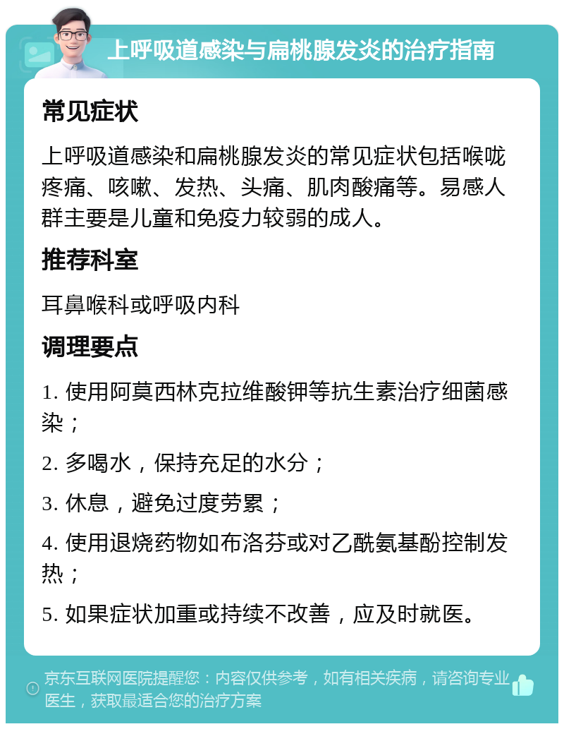 上呼吸道感染与扁桃腺发炎的治疗指南 常见症状 上呼吸道感染和扁桃腺发炎的常见症状包括喉咙疼痛、咳嗽、发热、头痛、肌肉酸痛等。易感人群主要是儿童和免疫力较弱的成人。 推荐科室 耳鼻喉科或呼吸内科 调理要点 1. 使用阿莫西林克拉维酸钾等抗生素治疗细菌感染； 2. 多喝水，保持充足的水分； 3. 休息，避免过度劳累； 4. 使用退烧药物如布洛芬或对乙酰氨基酚控制发热； 5. 如果症状加重或持续不改善，应及时就医。