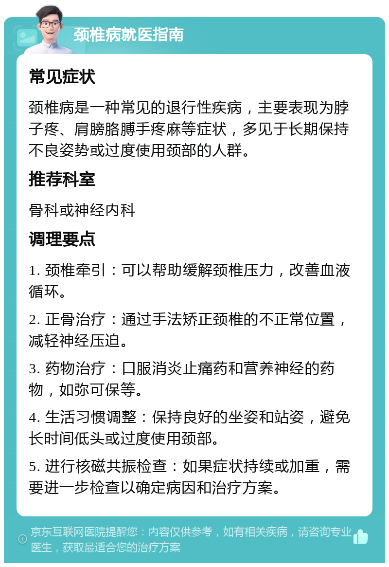 颈椎病就医指南 常见症状 颈椎病是一种常见的退行性疾病，主要表现为脖子疼、肩膀胳膊手疼麻等症状，多见于长期保持不良姿势或过度使用颈部的人群。 推荐科室 骨科或神经内科 调理要点 1. 颈椎牵引：可以帮助缓解颈椎压力，改善血液循环。 2. 正骨治疗：通过手法矫正颈椎的不正常位置，减轻神经压迫。 3. 药物治疗：口服消炎止痛药和营养神经的药物，如弥可保等。 4. 生活习惯调整：保持良好的坐姿和站姿，避免长时间低头或过度使用颈部。 5. 进行核磁共振检查：如果症状持续或加重，需要进一步检查以确定病因和治疗方案。