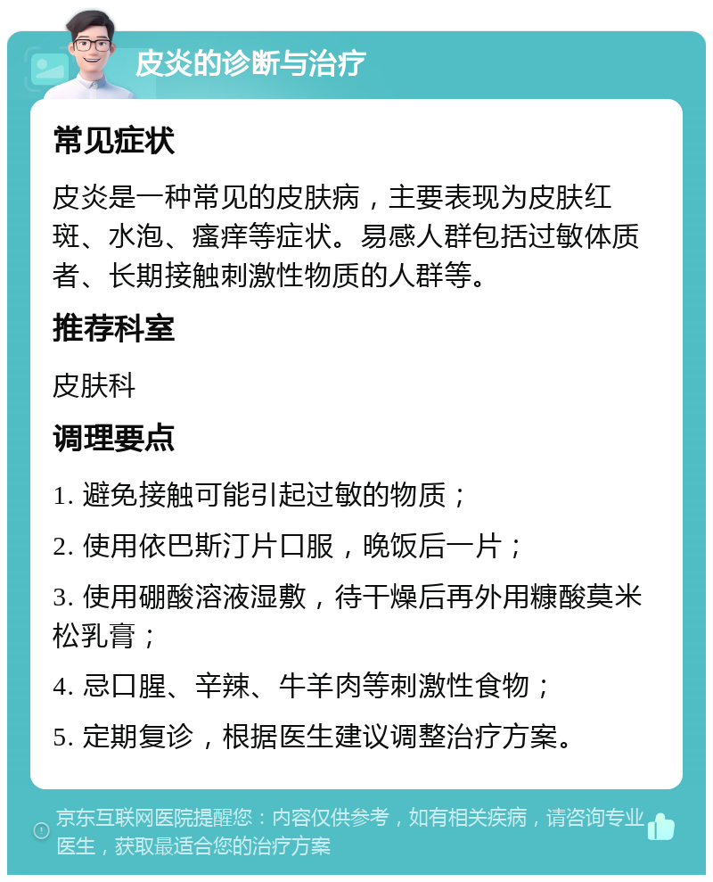 皮炎的诊断与治疗 常见症状 皮炎是一种常见的皮肤病，主要表现为皮肤红斑、水泡、瘙痒等症状。易感人群包括过敏体质者、长期接触刺激性物质的人群等。 推荐科室 皮肤科 调理要点 1. 避免接触可能引起过敏的物质； 2. 使用依巴斯汀片口服，晚饭后一片； 3. 使用硼酸溶液湿敷，待干燥后再外用糠酸莫米松乳膏； 4. 忌口腥、辛辣、牛羊肉等刺激性食物； 5. 定期复诊，根据医生建议调整治疗方案。