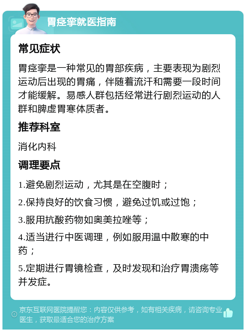 胃痉挛就医指南 常见症状 胃痉挛是一种常见的胃部疾病，主要表现为剧烈运动后出现的胃痛，伴随着流汗和需要一段时间才能缓解。易感人群包括经常进行剧烈运动的人群和脾虚胃寒体质者。 推荐科室 消化内科 调理要点 1.避免剧烈运动，尤其是在空腹时； 2.保持良好的饮食习惯，避免过饥或过饱； 3.服用抗酸药物如奥美拉唑等； 4.适当进行中医调理，例如服用温中散寒的中药； 5.定期进行胃镜检查，及时发现和治疗胃溃疡等并发症。