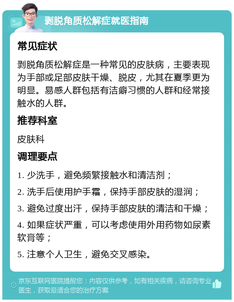 剥脱角质松解症就医指南 常见症状 剥脱角质松解症是一种常见的皮肤病，主要表现为手部或足部皮肤干燥、脱皮，尤其在夏季更为明显。易感人群包括有洁癖习惯的人群和经常接触水的人群。 推荐科室 皮肤科 调理要点 1. 少洗手，避免频繁接触水和清洁剂； 2. 洗手后使用护手霜，保持手部皮肤的湿润； 3. 避免过度出汗，保持手部皮肤的清洁和干燥； 4. 如果症状严重，可以考虑使用外用药物如尿素软膏等； 5. 注意个人卫生，避免交叉感染。