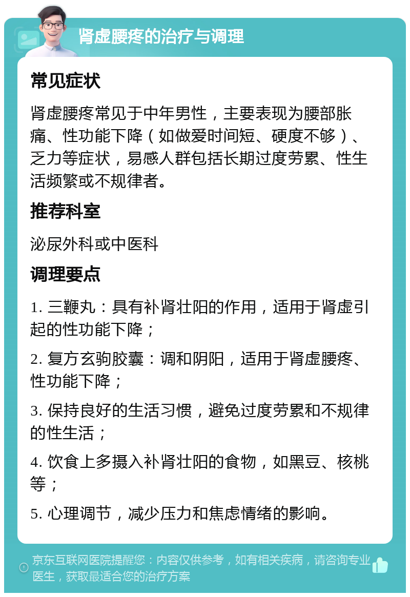 肾虚腰疼的治疗与调理 常见症状 肾虚腰疼常见于中年男性，主要表现为腰部胀痛、性功能下降（如做爱时间短、硬度不够）、乏力等症状，易感人群包括长期过度劳累、性生活频繁或不规律者。 推荐科室 泌尿外科或中医科 调理要点 1. 三鞭丸：具有补肾壮阳的作用，适用于肾虚引起的性功能下降； 2. 复方玄驹胶囊：调和阴阳，适用于肾虚腰疼、性功能下降； 3. 保持良好的生活习惯，避免过度劳累和不规律的性生活； 4. 饮食上多摄入补肾壮阳的食物，如黑豆、核桃等； 5. 心理调节，减少压力和焦虑情绪的影响。