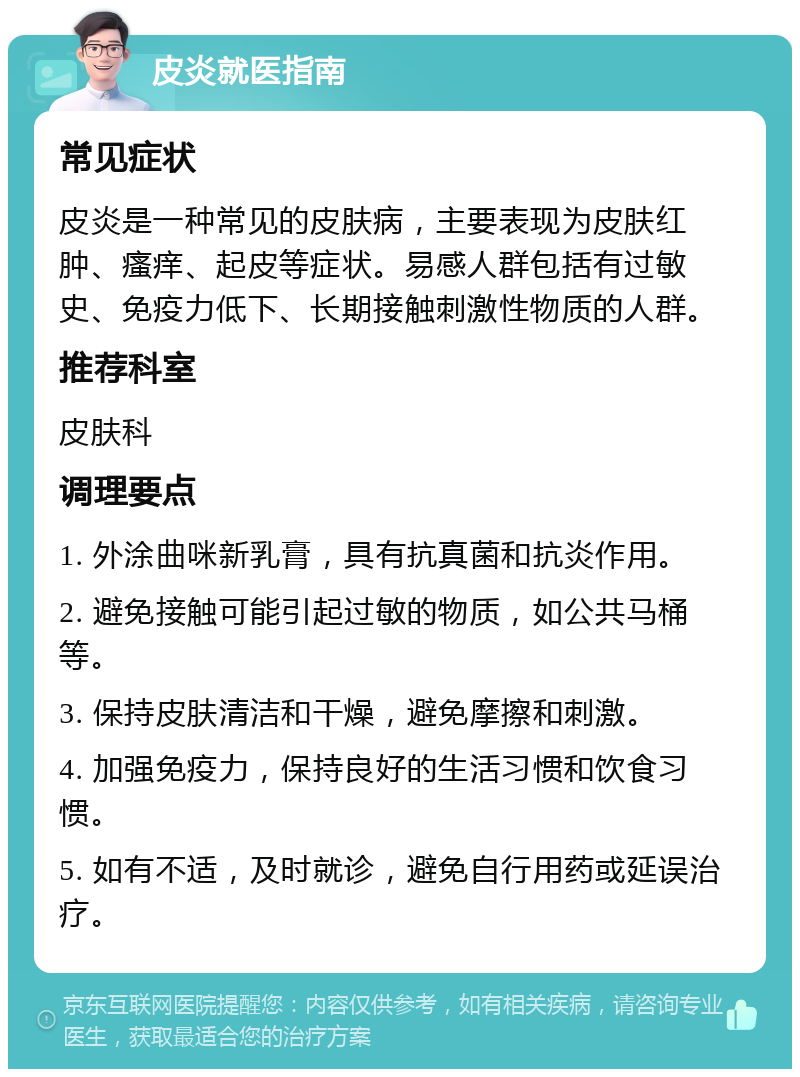 皮炎就医指南 常见症状 皮炎是一种常见的皮肤病，主要表现为皮肤红肿、瘙痒、起皮等症状。易感人群包括有过敏史、免疫力低下、长期接触刺激性物质的人群。 推荐科室 皮肤科 调理要点 1. 外涂曲咪新乳膏，具有抗真菌和抗炎作用。 2. 避免接触可能引起过敏的物质，如公共马桶等。 3. 保持皮肤清洁和干燥，避免摩擦和刺激。 4. 加强免疫力，保持良好的生活习惯和饮食习惯。 5. 如有不适，及时就诊，避免自行用药或延误治疗。