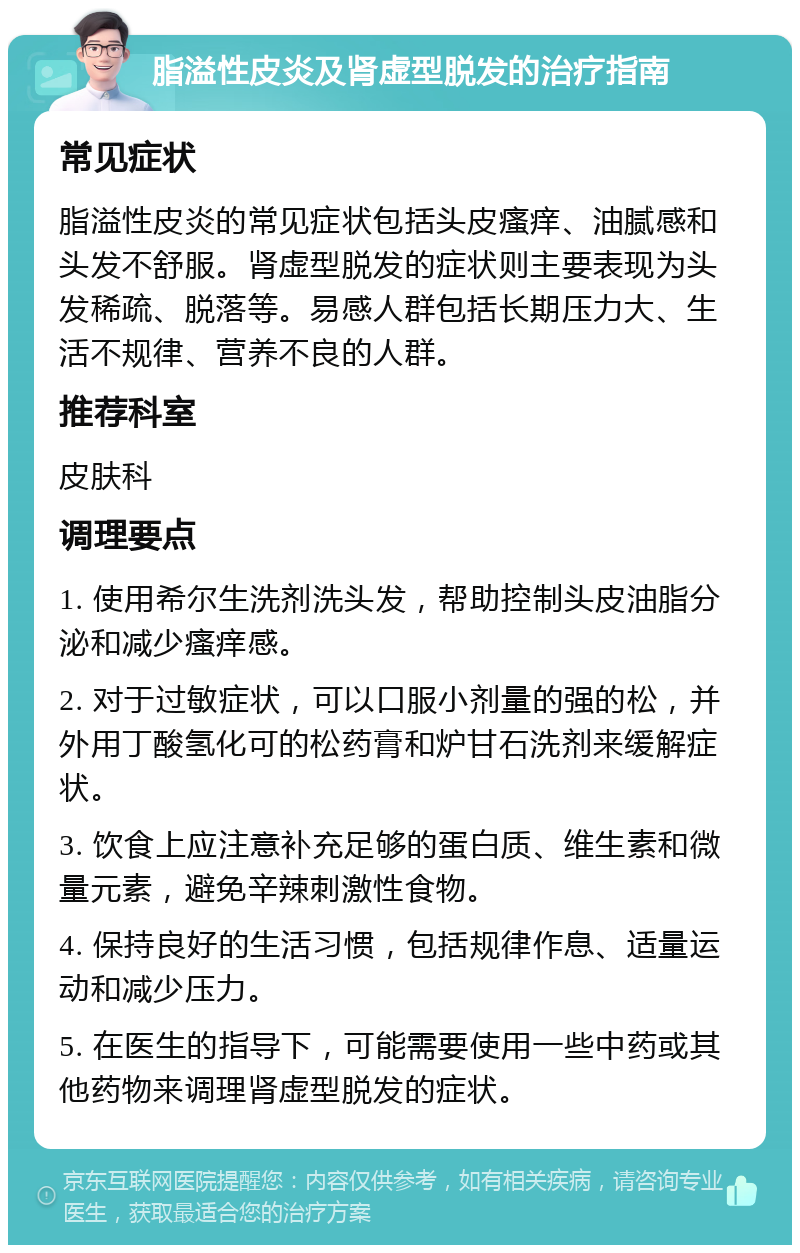 脂溢性皮炎及肾虚型脱发的治疗指南 常见症状 脂溢性皮炎的常见症状包括头皮瘙痒、油腻感和头发不舒服。肾虚型脱发的症状则主要表现为头发稀疏、脱落等。易感人群包括长期压力大、生活不规律、营养不良的人群。 推荐科室 皮肤科 调理要点 1. 使用希尔生洗剂洗头发，帮助控制头皮油脂分泌和减少瘙痒感。 2. 对于过敏症状，可以口服小剂量的强的松，并外用丁酸氢化可的松药膏和炉甘石洗剂来缓解症状。 3. 饮食上应注意补充足够的蛋白质、维生素和微量元素，避免辛辣刺激性食物。 4. 保持良好的生活习惯，包括规律作息、适量运动和减少压力。 5. 在医生的指导下，可能需要使用一些中药或其他药物来调理肾虚型脱发的症状。