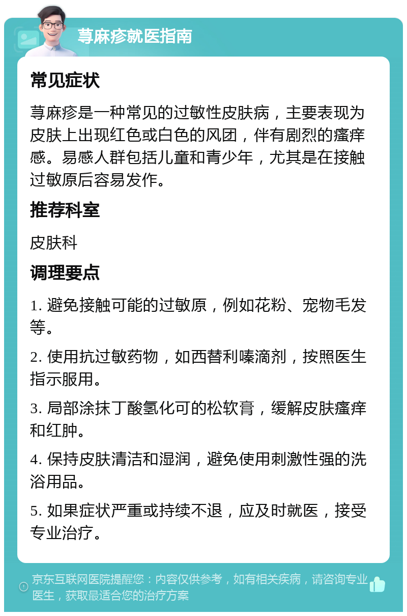 荨麻疹就医指南 常见症状 荨麻疹是一种常见的过敏性皮肤病，主要表现为皮肤上出现红色或白色的风团，伴有剧烈的瘙痒感。易感人群包括儿童和青少年，尤其是在接触过敏原后容易发作。 推荐科室 皮肤科 调理要点 1. 避免接触可能的过敏原，例如花粉、宠物毛发等。 2. 使用抗过敏药物，如西替利嗪滴剂，按照医生指示服用。 3. 局部涂抹丁酸氢化可的松软膏，缓解皮肤瘙痒和红肿。 4. 保持皮肤清洁和湿润，避免使用刺激性强的洗浴用品。 5. 如果症状严重或持续不退，应及时就医，接受专业治疗。