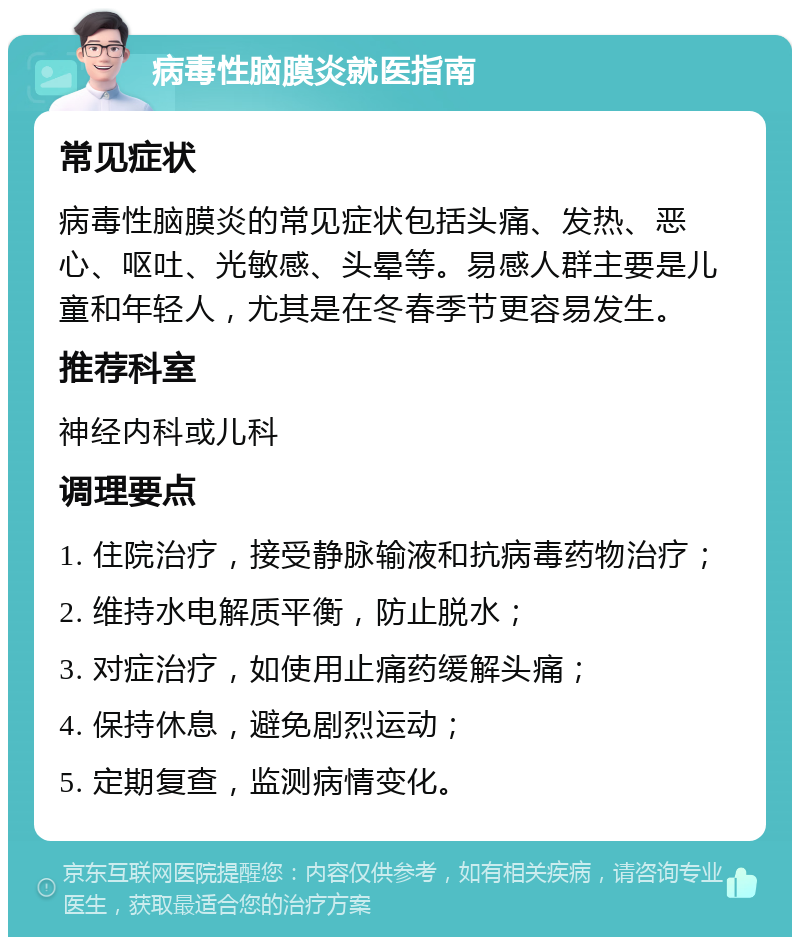 病毒性脑膜炎就医指南 常见症状 病毒性脑膜炎的常见症状包括头痛、发热、恶心、呕吐、光敏感、头晕等。易感人群主要是儿童和年轻人，尤其是在冬春季节更容易发生。 推荐科室 神经内科或儿科 调理要点 1. 住院治疗，接受静脉输液和抗病毒药物治疗； 2. 维持水电解质平衡，防止脱水； 3. 对症治疗，如使用止痛药缓解头痛； 4. 保持休息，避免剧烈运动； 5. 定期复查，监测病情变化。