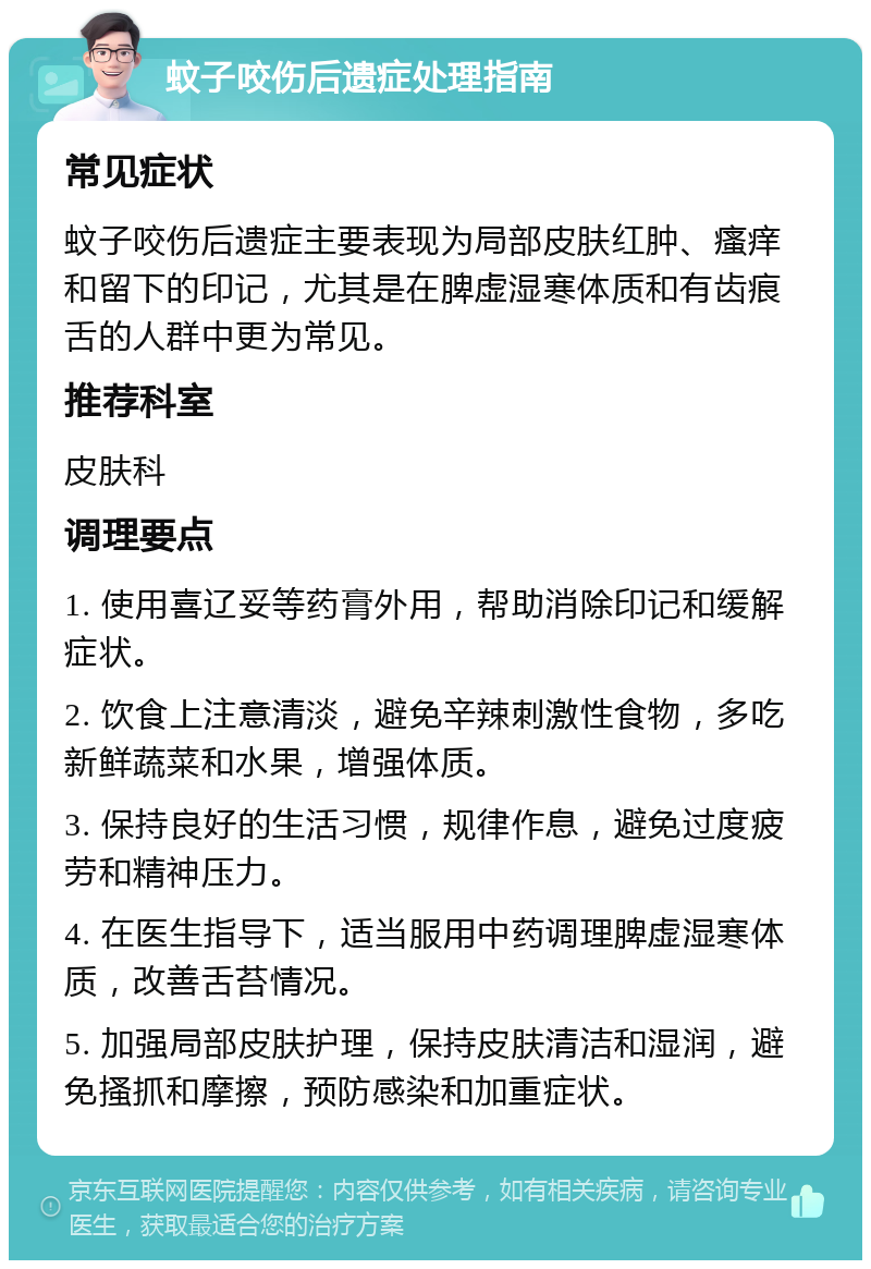 蚊子咬伤后遗症处理指南 常见症状 蚊子咬伤后遗症主要表现为局部皮肤红肿、瘙痒和留下的印记，尤其是在脾虚湿寒体质和有齿痕舌的人群中更为常见。 推荐科室 皮肤科 调理要点 1. 使用喜辽妥等药膏外用，帮助消除印记和缓解症状。 2. 饮食上注意清淡，避免辛辣刺激性食物，多吃新鲜蔬菜和水果，增强体质。 3. 保持良好的生活习惯，规律作息，避免过度疲劳和精神压力。 4. 在医生指导下，适当服用中药调理脾虚湿寒体质，改善舌苔情况。 5. 加强局部皮肤护理，保持皮肤清洁和湿润，避免搔抓和摩擦，预防感染和加重症状。