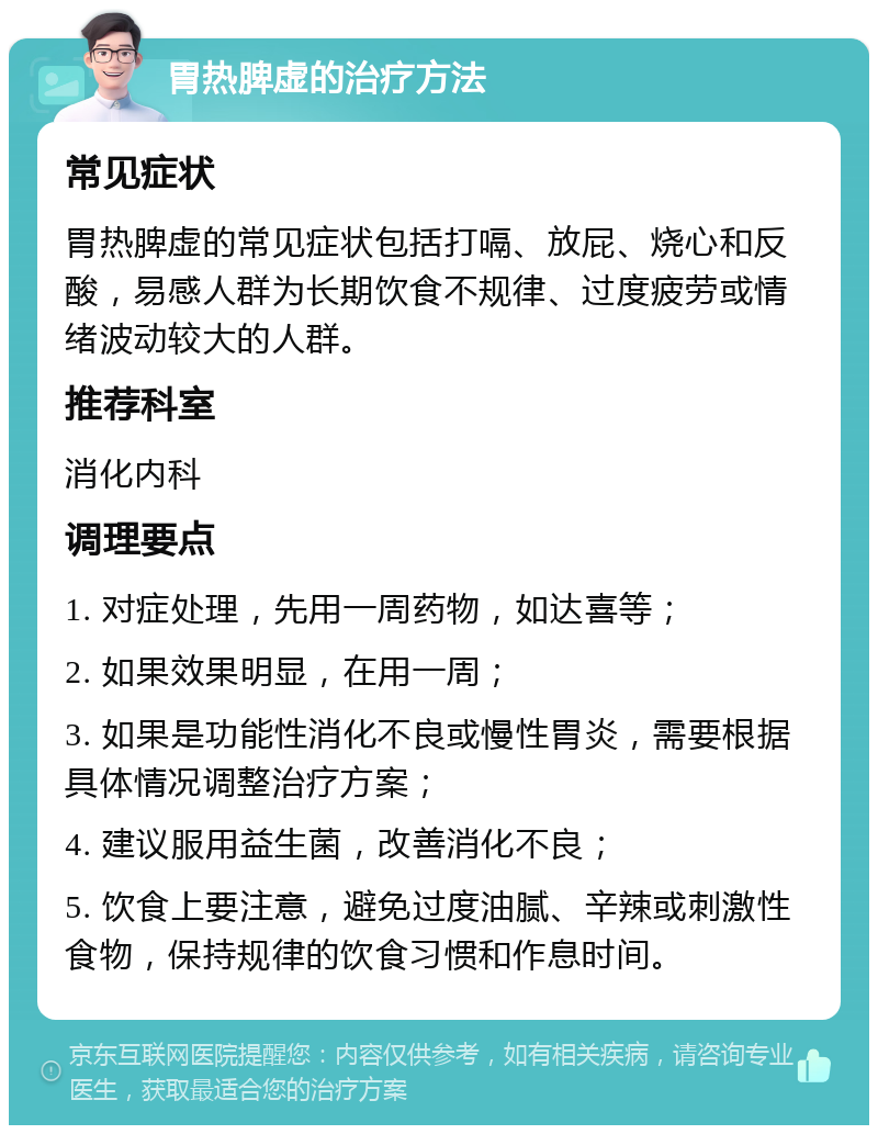 胃热脾虚的治疗方法 常见症状 胃热脾虚的常见症状包括打嗝、放屁、烧心和反酸，易感人群为长期饮食不规律、过度疲劳或情绪波动较大的人群。 推荐科室 消化内科 调理要点 1. 对症处理，先用一周药物，如达喜等； 2. 如果效果明显，在用一周； 3. 如果是功能性消化不良或慢性胃炎，需要根据具体情况调整治疗方案； 4. 建议服用益生菌，改善消化不良； 5. 饮食上要注意，避免过度油腻、辛辣或刺激性食物，保持规律的饮食习惯和作息时间。