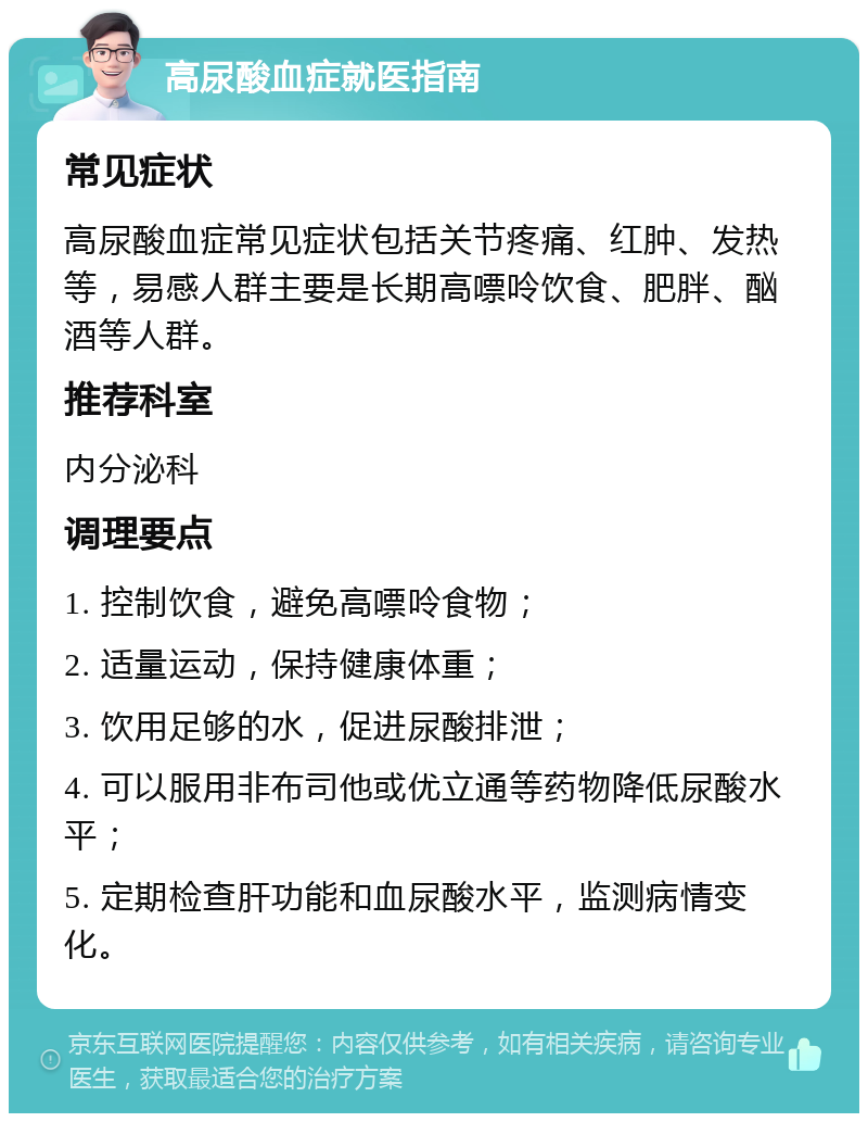 高尿酸血症就医指南 常见症状 高尿酸血症常见症状包括关节疼痛、红肿、发热等，易感人群主要是长期高嘌呤饮食、肥胖、酗酒等人群。 推荐科室 内分泌科 调理要点 1. 控制饮食，避免高嘌呤食物； 2. 适量运动，保持健康体重； 3. 饮用足够的水，促进尿酸排泄； 4. 可以服用非布司他或优立通等药物降低尿酸水平； 5. 定期检查肝功能和血尿酸水平，监测病情变化。