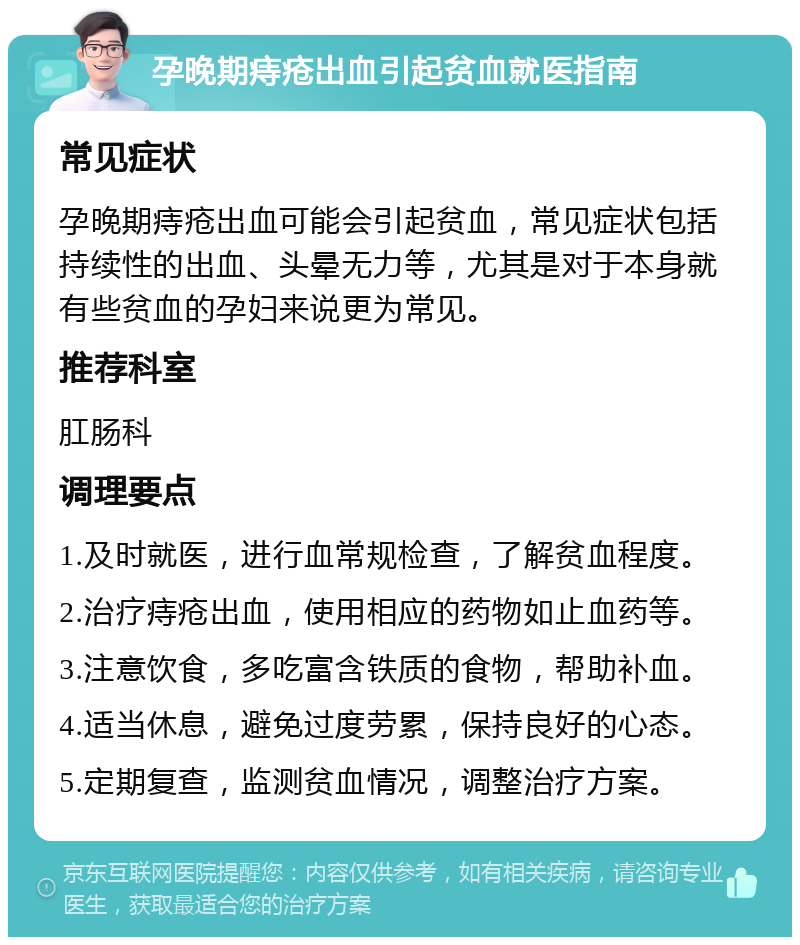 孕晚期痔疮出血引起贫血就医指南 常见症状 孕晚期痔疮出血可能会引起贫血，常见症状包括持续性的出血、头晕无力等，尤其是对于本身就有些贫血的孕妇来说更为常见。 推荐科室 肛肠科 调理要点 1.及时就医，进行血常规检查，了解贫血程度。 2.治疗痔疮出血，使用相应的药物如止血药等。 3.注意饮食，多吃富含铁质的食物，帮助补血。 4.适当休息，避免过度劳累，保持良好的心态。 5.定期复查，监测贫血情况，调整治疗方案。