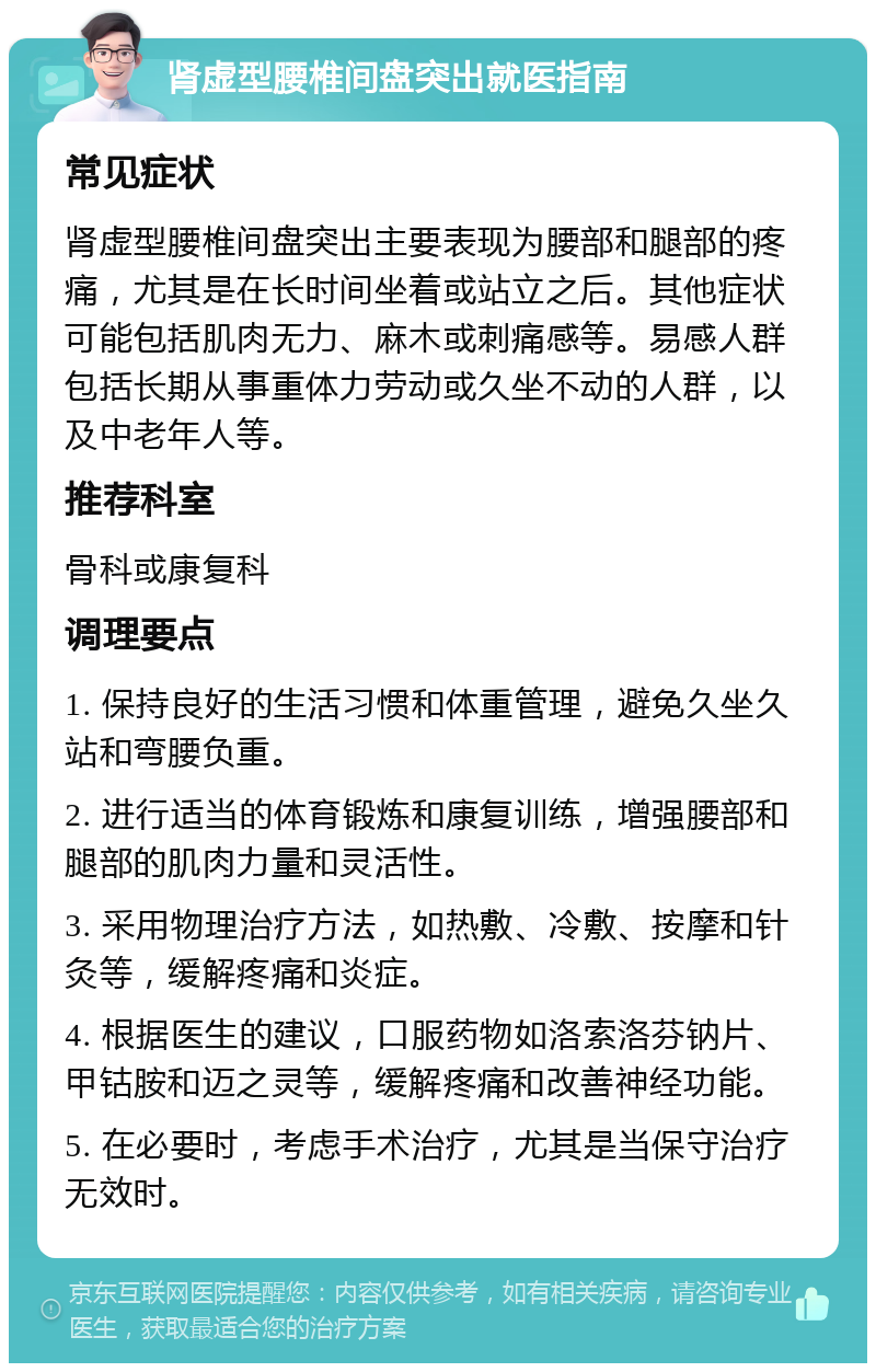 肾虚型腰椎间盘突出就医指南 常见症状 肾虚型腰椎间盘突出主要表现为腰部和腿部的疼痛，尤其是在长时间坐着或站立之后。其他症状可能包括肌肉无力、麻木或刺痛感等。易感人群包括长期从事重体力劳动或久坐不动的人群，以及中老年人等。 推荐科室 骨科或康复科 调理要点 1. 保持良好的生活习惯和体重管理，避免久坐久站和弯腰负重。 2. 进行适当的体育锻炼和康复训练，增强腰部和腿部的肌肉力量和灵活性。 3. 采用物理治疗方法，如热敷、冷敷、按摩和针灸等，缓解疼痛和炎症。 4. 根据医生的建议，口服药物如洛索洛芬钠片、甲钴胺和迈之灵等，缓解疼痛和改善神经功能。 5. 在必要时，考虑手术治疗，尤其是当保守治疗无效时。