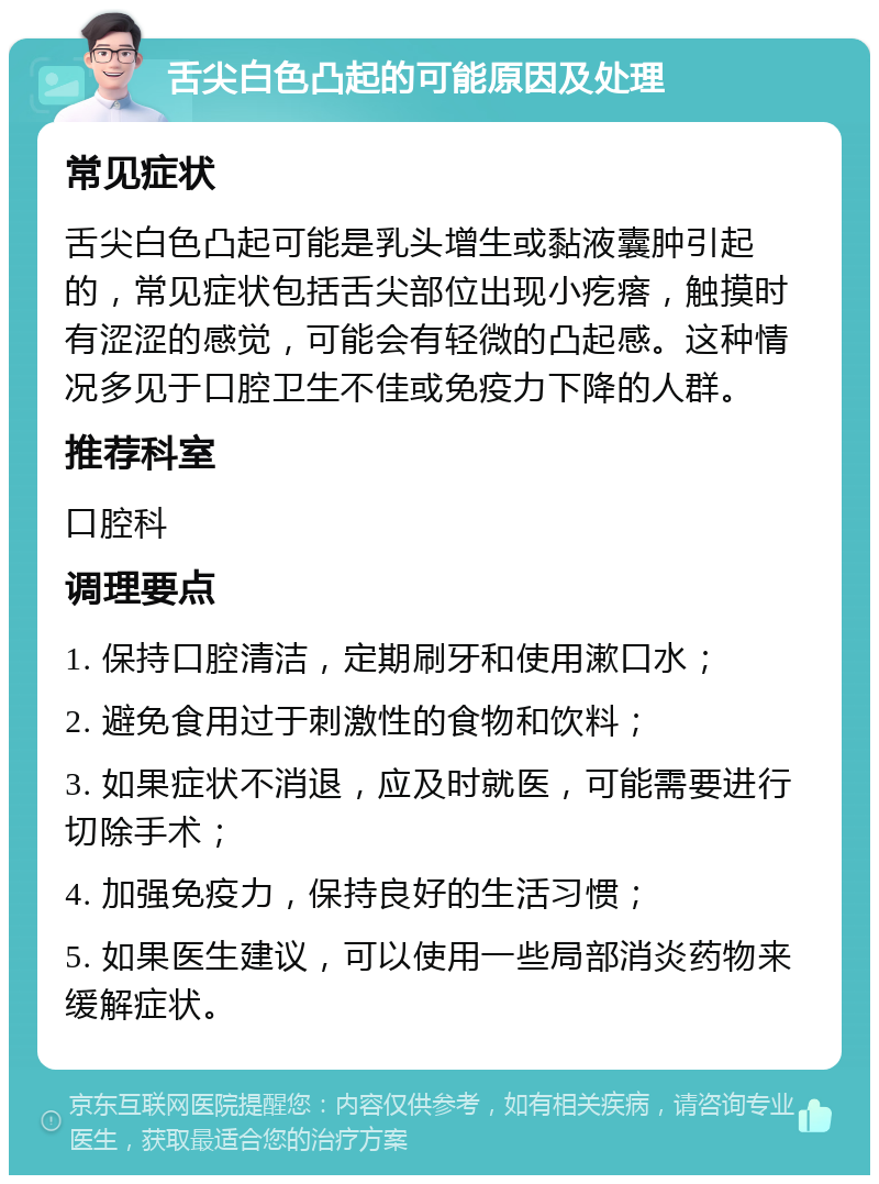 舌尖白色凸起的可能原因及处理 常见症状 舌尖白色凸起可能是乳头增生或黏液囊肿引起的，常见症状包括舌尖部位出现小疙瘩，触摸时有涩涩的感觉，可能会有轻微的凸起感。这种情况多见于口腔卫生不佳或免疫力下降的人群。 推荐科室 口腔科 调理要点 1. 保持口腔清洁，定期刷牙和使用漱口水； 2. 避免食用过于刺激性的食物和饮料； 3. 如果症状不消退，应及时就医，可能需要进行切除手术； 4. 加强免疫力，保持良好的生活习惯； 5. 如果医生建议，可以使用一些局部消炎药物来缓解症状。