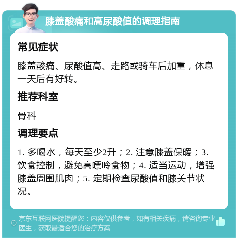 膝盖酸痛和高尿酸值的调理指南 常见症状 膝盖酸痛、尿酸值高、走路或骑车后加重，休息一天后有好转。 推荐科室 骨科 调理要点 1. 多喝水，每天至少2升；2. 注意膝盖保暖；3. 饮食控制，避免高嘌呤食物；4. 适当运动，增强膝盖周围肌肉；5. 定期检查尿酸值和膝关节状况。