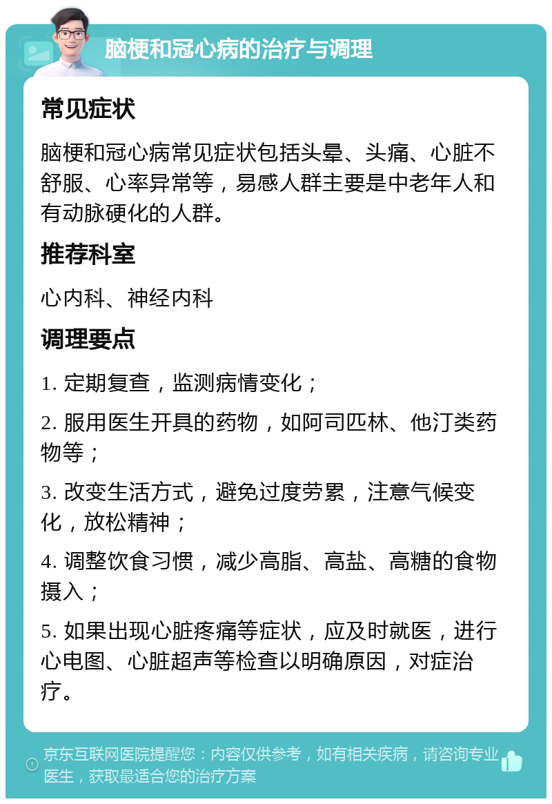 脑梗和冠心病的治疗与调理 常见症状 脑梗和冠心病常见症状包括头晕、头痛、心脏不舒服、心率异常等，易感人群主要是中老年人和有动脉硬化的人群。 推荐科室 心内科、神经内科 调理要点 1. 定期复查，监测病情变化； 2. 服用医生开具的药物，如阿司匹林、他汀类药物等； 3. 改变生活方式，避免过度劳累，注意气候变化，放松精神； 4. 调整饮食习惯，减少高脂、高盐、高糖的食物摄入； 5. 如果出现心脏疼痛等症状，应及时就医，进行心电图、心脏超声等检查以明确原因，对症治疗。