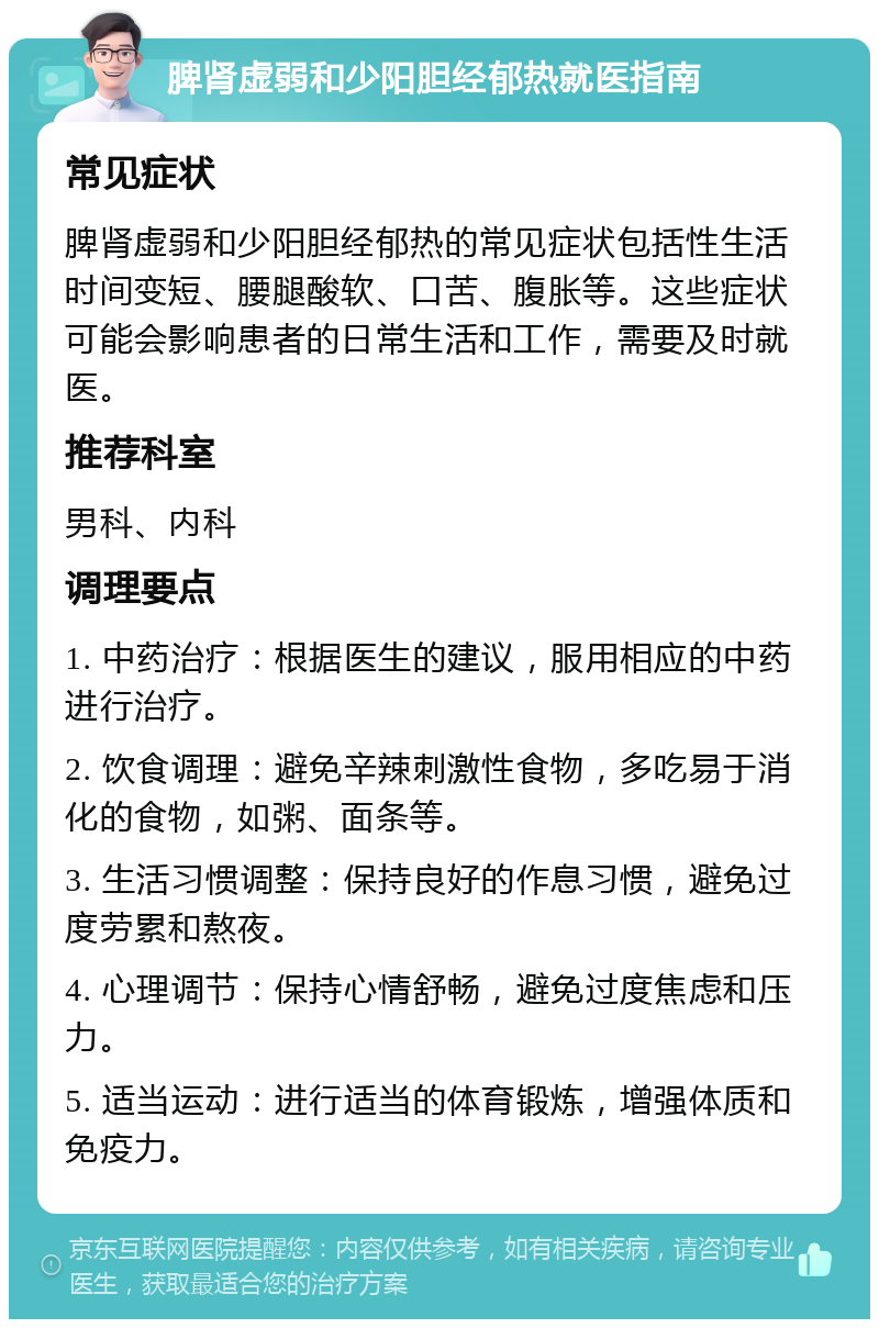 脾肾虚弱和少阳胆经郁热就医指南 常见症状 脾肾虚弱和少阳胆经郁热的常见症状包括性生活时间变短、腰腿酸软、口苦、腹胀等。这些症状可能会影响患者的日常生活和工作，需要及时就医。 推荐科室 男科、内科 调理要点 1. 中药治疗：根据医生的建议，服用相应的中药进行治疗。 2. 饮食调理：避免辛辣刺激性食物，多吃易于消化的食物，如粥、面条等。 3. 生活习惯调整：保持良好的作息习惯，避免过度劳累和熬夜。 4. 心理调节：保持心情舒畅，避免过度焦虑和压力。 5. 适当运动：进行适当的体育锻炼，增强体质和免疫力。