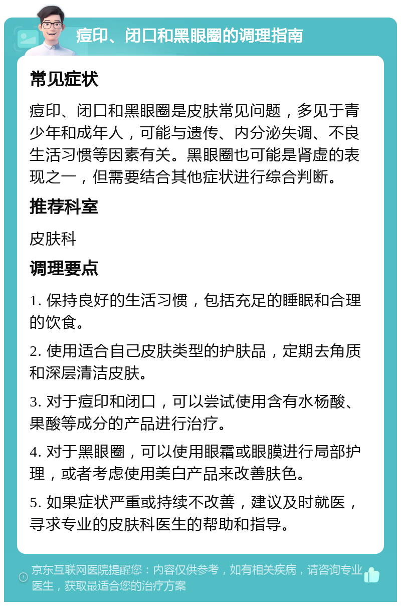 痘印、闭口和黑眼圈的调理指南 常见症状 痘印、闭口和黑眼圈是皮肤常见问题，多见于青少年和成年人，可能与遗传、内分泌失调、不良生活习惯等因素有关。黑眼圈也可能是肾虚的表现之一，但需要结合其他症状进行综合判断。 推荐科室 皮肤科 调理要点 1. 保持良好的生活习惯，包括充足的睡眠和合理的饮食。 2. 使用适合自己皮肤类型的护肤品，定期去角质和深层清洁皮肤。 3. 对于痘印和闭口，可以尝试使用含有水杨酸、果酸等成分的产品进行治疗。 4. 对于黑眼圈，可以使用眼霜或眼膜进行局部护理，或者考虑使用美白产品来改善肤色。 5. 如果症状严重或持续不改善，建议及时就医，寻求专业的皮肤科医生的帮助和指导。