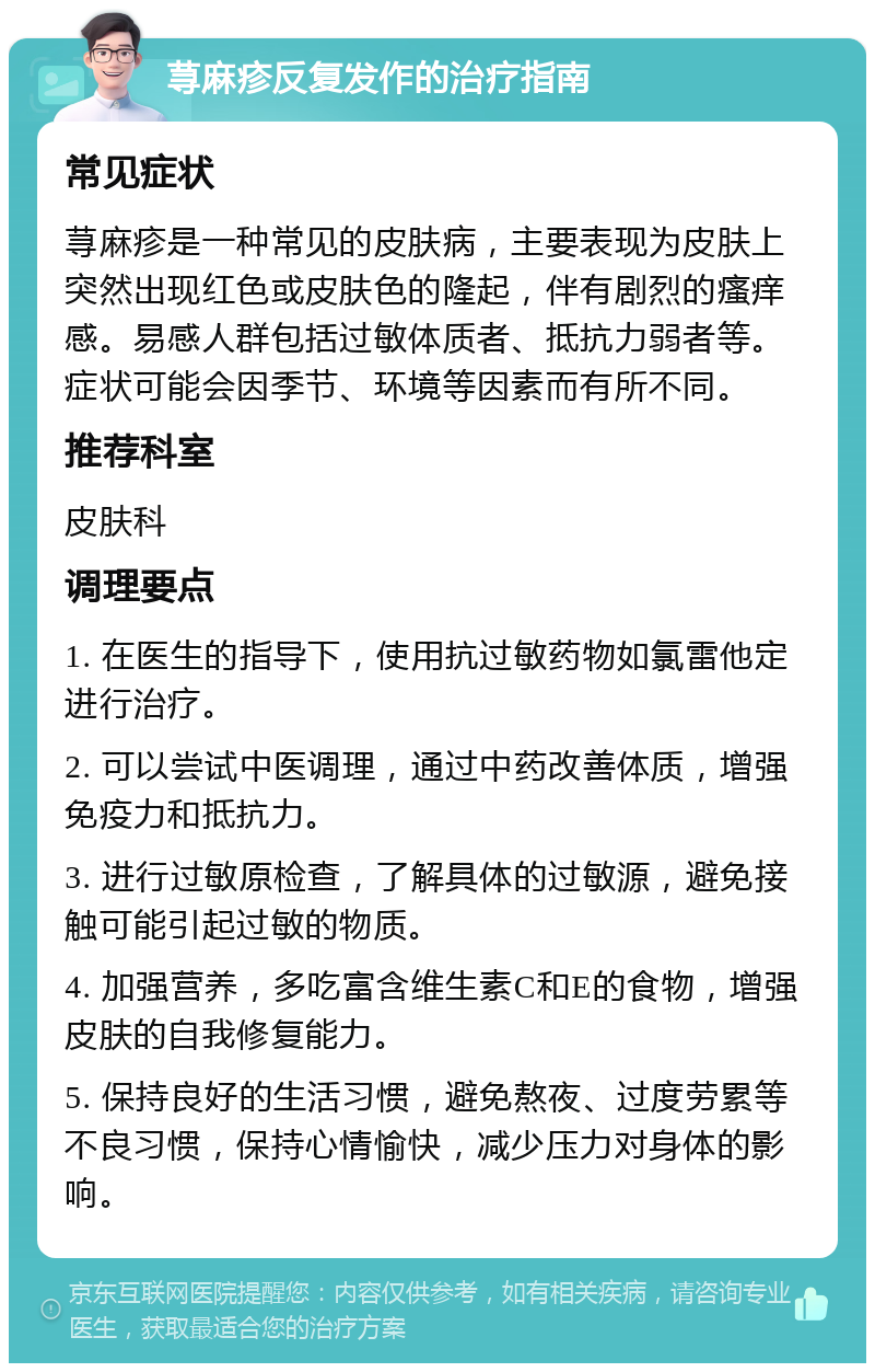 荨麻疹反复发作的治疗指南 常见症状 荨麻疹是一种常见的皮肤病，主要表现为皮肤上突然出现红色或皮肤色的隆起，伴有剧烈的瘙痒感。易感人群包括过敏体质者、抵抗力弱者等。症状可能会因季节、环境等因素而有所不同。 推荐科室 皮肤科 调理要点 1. 在医生的指导下，使用抗过敏药物如氯雷他定进行治疗。 2. 可以尝试中医调理，通过中药改善体质，增强免疫力和抵抗力。 3. 进行过敏原检查，了解具体的过敏源，避免接触可能引起过敏的物质。 4. 加强营养，多吃富含维生素C和E的食物，增强皮肤的自我修复能力。 5. 保持良好的生活习惯，避免熬夜、过度劳累等不良习惯，保持心情愉快，减少压力对身体的影响。