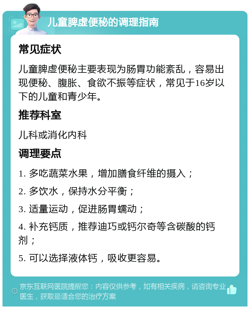 儿童脾虚便秘的调理指南 常见症状 儿童脾虚便秘主要表现为肠胃功能紊乱，容易出现便秘、腹胀、食欲不振等症状，常见于16岁以下的儿童和青少年。 推荐科室 儿科或消化内科 调理要点 1. 多吃蔬菜水果，增加膳食纤维的摄入； 2. 多饮水，保持水分平衡； 3. 适量运动，促进肠胃蠕动； 4. 补充钙质，推荐迪巧或钙尔奇等含碳酸的钙剂； 5. 可以选择液体钙，吸收更容易。