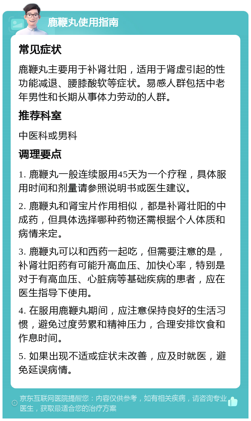 鹿鞭丸使用指南 常见症状 鹿鞭丸主要用于补肾壮阳，适用于肾虚引起的性功能减退、腰膝酸软等症状。易感人群包括中老年男性和长期从事体力劳动的人群。 推荐科室 中医科或男科 调理要点 1. 鹿鞭丸一般连续服用45天为一个疗程，具体服用时间和剂量请参照说明书或医生建议。 2. 鹿鞭丸和肾宝片作用相似，都是补肾壮阳的中成药，但具体选择哪种药物还需根据个人体质和病情来定。 3. 鹿鞭丸可以和西药一起吃，但需要注意的是，补肾壮阳药有可能升高血压、加快心率，特别是对于有高血压、心脏病等基础疾病的患者，应在医生指导下使用。 4. 在服用鹿鞭丸期间，应注意保持良好的生活习惯，避免过度劳累和精神压力，合理安排饮食和作息时间。 5. 如果出现不适或症状未改善，应及时就医，避免延误病情。