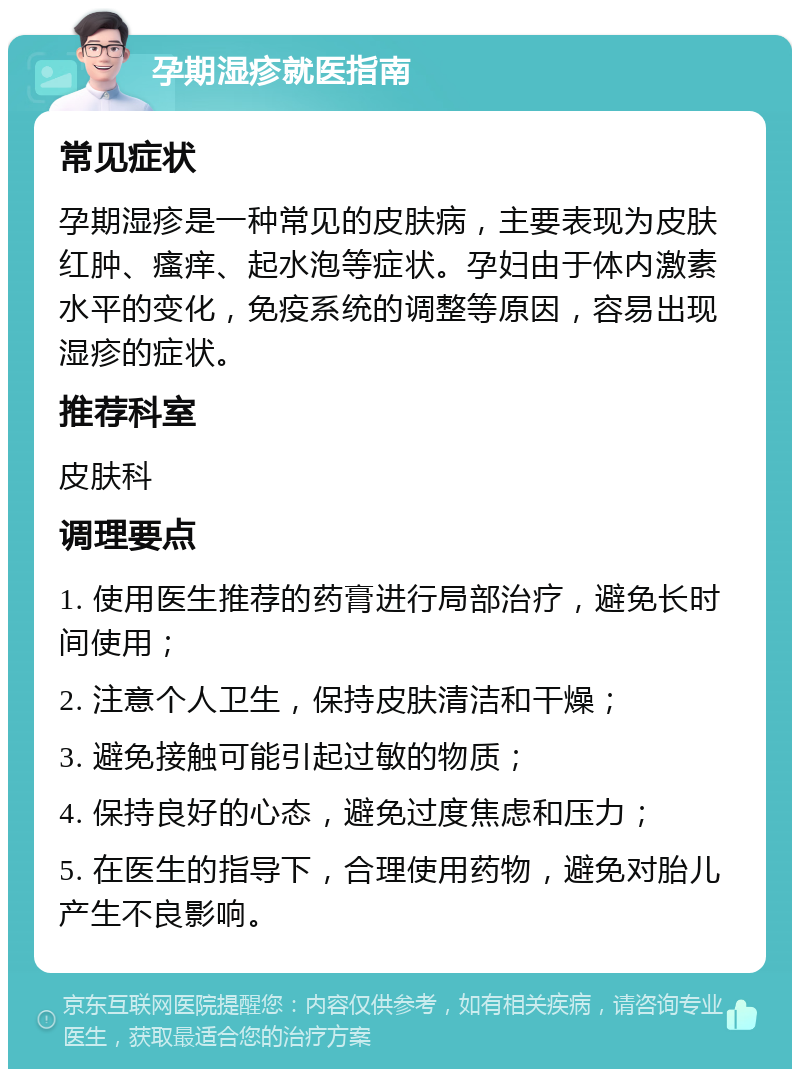 孕期湿疹就医指南 常见症状 孕期湿疹是一种常见的皮肤病，主要表现为皮肤红肿、瘙痒、起水泡等症状。孕妇由于体内激素水平的变化，免疫系统的调整等原因，容易出现湿疹的症状。 推荐科室 皮肤科 调理要点 1. 使用医生推荐的药膏进行局部治疗，避免长时间使用； 2. 注意个人卫生，保持皮肤清洁和干燥； 3. 避免接触可能引起过敏的物质； 4. 保持良好的心态，避免过度焦虑和压力； 5. 在医生的指导下，合理使用药物，避免对胎儿产生不良影响。