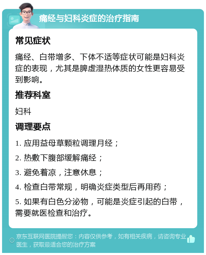 痛经与妇科炎症的治疗指南 常见症状 痛经、白带增多、下体不适等症状可能是妇科炎症的表现，尤其是脾虚湿热体质的女性更容易受到影响。 推荐科室 妇科 调理要点 1. 应用益母草颗粒调理月经； 2. 热敷下腹部缓解痛经； 3. 避免着凉，注意休息； 4. 检查白带常规，明确炎症类型后再用药； 5. 如果有白色分泌物，可能是炎症引起的白带，需要就医检查和治疗。