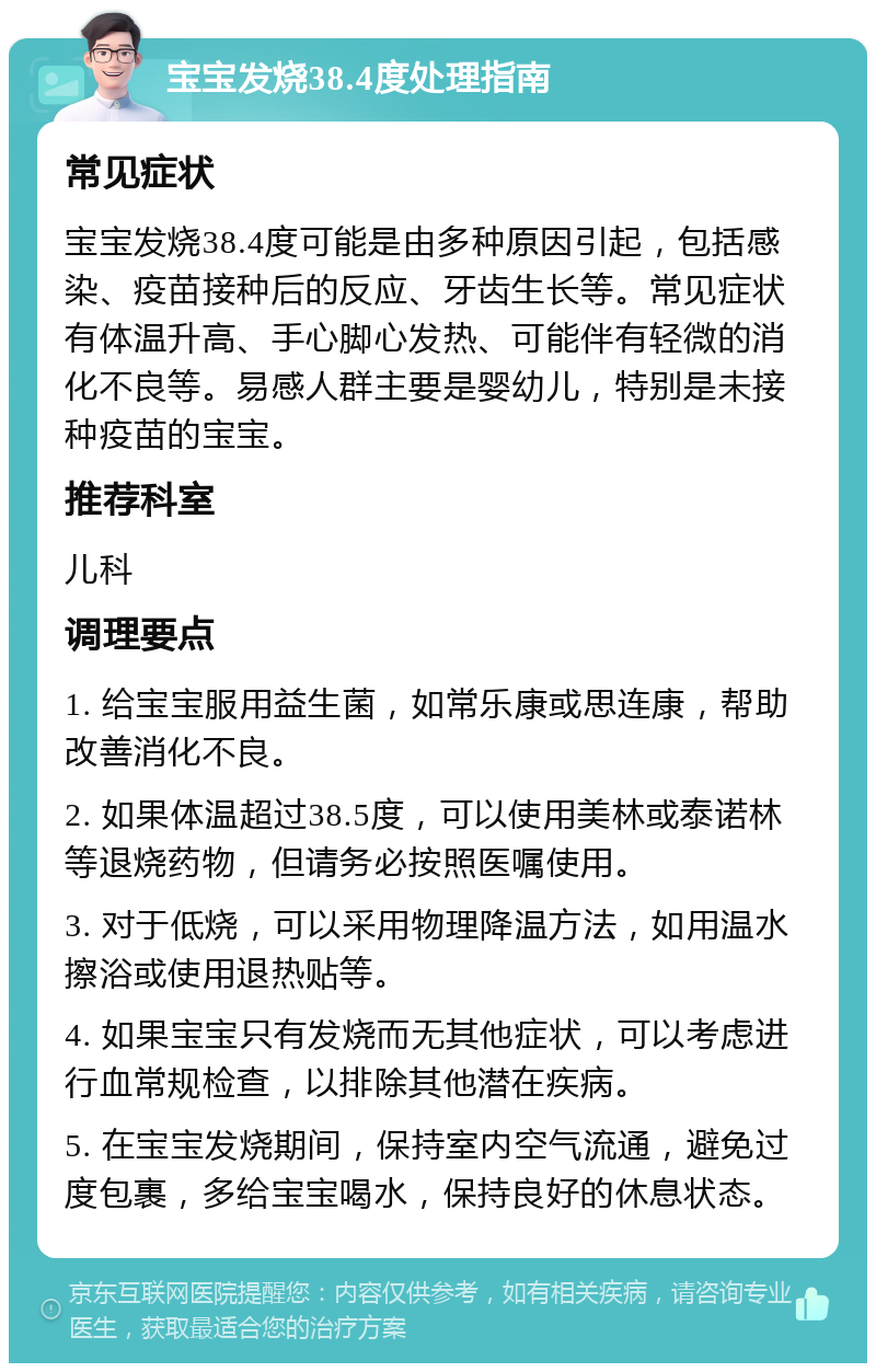 宝宝发烧38.4度处理指南 常见症状 宝宝发烧38.4度可能是由多种原因引起，包括感染、疫苗接种后的反应、牙齿生长等。常见症状有体温升高、手心脚心发热、可能伴有轻微的消化不良等。易感人群主要是婴幼儿，特别是未接种疫苗的宝宝。 推荐科室 儿科 调理要点 1. 给宝宝服用益生菌，如常乐康或思连康，帮助改善消化不良。 2. 如果体温超过38.5度，可以使用美林或泰诺林等退烧药物，但请务必按照医嘱使用。 3. 对于低烧，可以采用物理降温方法，如用温水擦浴或使用退热贴等。 4. 如果宝宝只有发烧而无其他症状，可以考虑进行血常规检查，以排除其他潜在疾病。 5. 在宝宝发烧期间，保持室内空气流通，避免过度包裹，多给宝宝喝水，保持良好的休息状态。