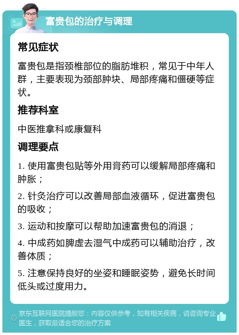 富贵包的治疗与调理 常见症状 富贵包是指颈椎部位的脂肪堆积，常见于中年人群，主要表现为颈部肿块、局部疼痛和僵硬等症状。 推荐科室 中医推拿科或康复科 调理要点 1. 使用富贵包贴等外用膏药可以缓解局部疼痛和肿胀； 2. 针灸治疗可以改善局部血液循环，促进富贵包的吸收； 3. 运动和按摩可以帮助加速富贵包的消退； 4. 中成药如脾虚去湿气中成药可以辅助治疗，改善体质； 5. 注意保持良好的坐姿和睡眠姿势，避免长时间低头或过度用力。