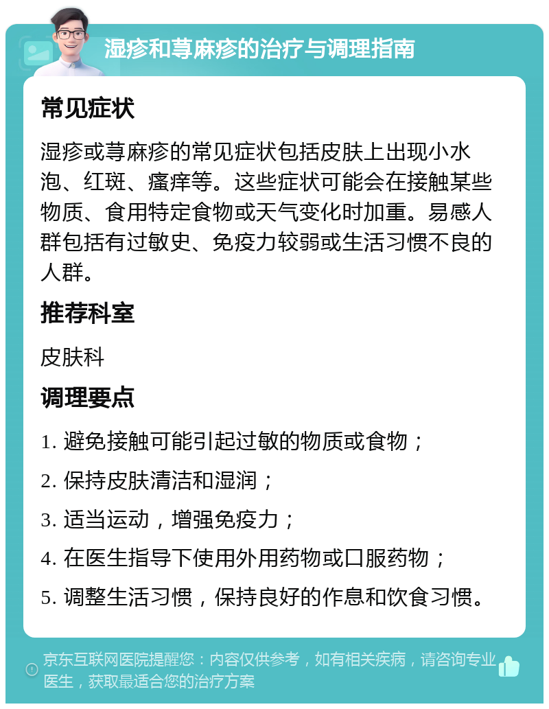 湿疹和荨麻疹的治疗与调理指南 常见症状 湿疹或荨麻疹的常见症状包括皮肤上出现小水泡、红斑、瘙痒等。这些症状可能会在接触某些物质、食用特定食物或天气变化时加重。易感人群包括有过敏史、免疫力较弱或生活习惯不良的人群。 推荐科室 皮肤科 调理要点 1. 避免接触可能引起过敏的物质或食物； 2. 保持皮肤清洁和湿润； 3. 适当运动，增强免疫力； 4. 在医生指导下使用外用药物或口服药物； 5. 调整生活习惯，保持良好的作息和饮食习惯。