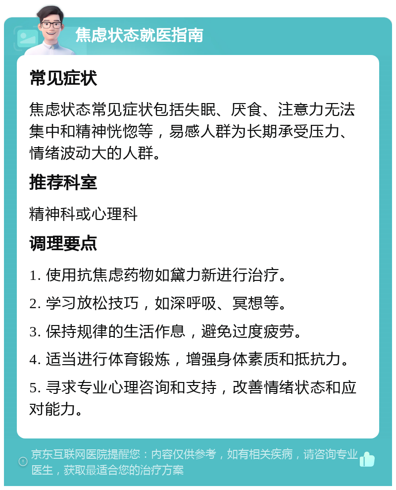 焦虑状态就医指南 常见症状 焦虑状态常见症状包括失眠、厌食、注意力无法集中和精神恍惚等，易感人群为长期承受压力、情绪波动大的人群。 推荐科室 精神科或心理科 调理要点 1. 使用抗焦虑药物如黛力新进行治疗。 2. 学习放松技巧，如深呼吸、冥想等。 3. 保持规律的生活作息，避免过度疲劳。 4. 适当进行体育锻炼，增强身体素质和抵抗力。 5. 寻求专业心理咨询和支持，改善情绪状态和应对能力。