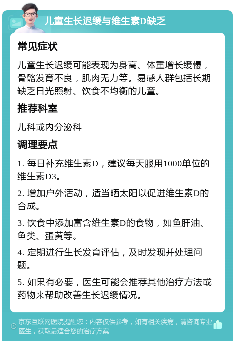 儿童生长迟缓与维生素D缺乏 常见症状 儿童生长迟缓可能表现为身高、体重增长缓慢，骨骼发育不良，肌肉无力等。易感人群包括长期缺乏日光照射、饮食不均衡的儿童。 推荐科室 儿科或内分泌科 调理要点 1. 每日补充维生素D，建议每天服用1000单位的维生素D3。 2. 增加户外活动，适当晒太阳以促进维生素D的合成。 3. 饮食中添加富含维生素D的食物，如鱼肝油、鱼类、蛋黄等。 4. 定期进行生长发育评估，及时发现并处理问题。 5. 如果有必要，医生可能会推荐其他治疗方法或药物来帮助改善生长迟缓情况。