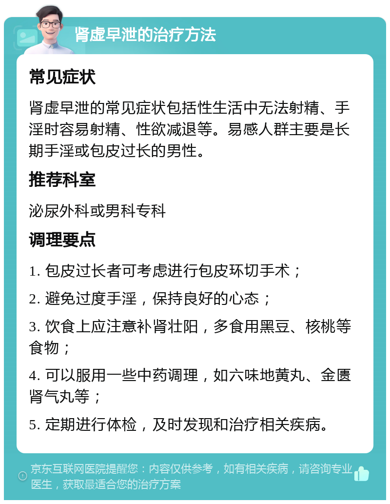 肾虚早泄的治疗方法 常见症状 肾虚早泄的常见症状包括性生活中无法射精、手淫时容易射精、性欲减退等。易感人群主要是长期手淫或包皮过长的男性。 推荐科室 泌尿外科或男科专科 调理要点 1. 包皮过长者可考虑进行包皮环切手术； 2. 避免过度手淫，保持良好的心态； 3. 饮食上应注意补肾壮阳，多食用黑豆、核桃等食物； 4. 可以服用一些中药调理，如六味地黄丸、金匮肾气丸等； 5. 定期进行体检，及时发现和治疗相关疾病。