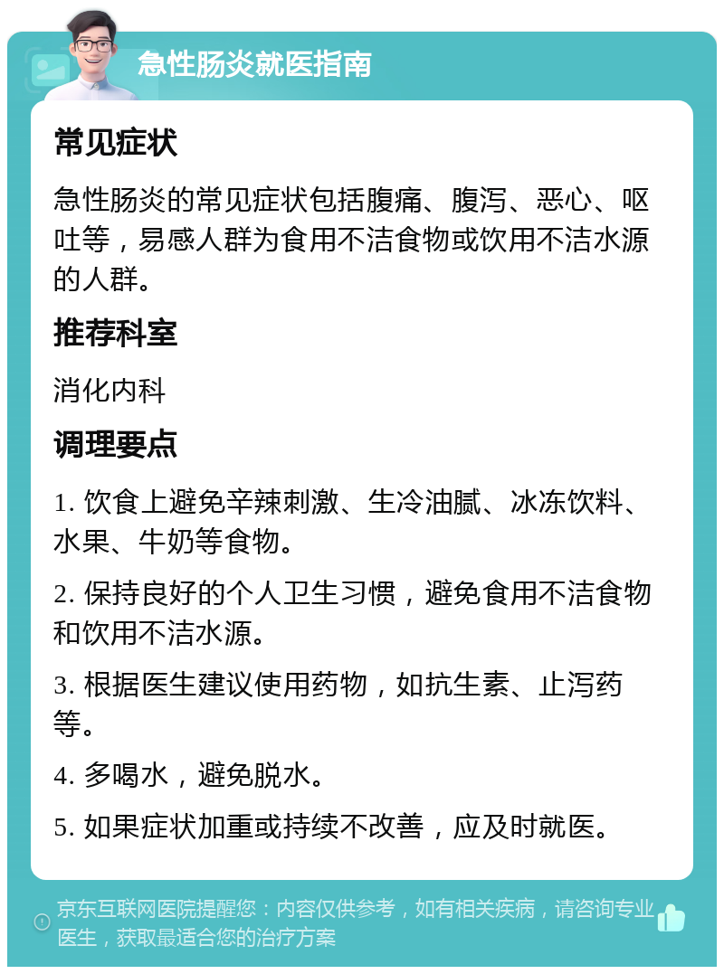 急性肠炎就医指南 常见症状 急性肠炎的常见症状包括腹痛、腹泻、恶心、呕吐等，易感人群为食用不洁食物或饮用不洁水源的人群。 推荐科室 消化内科 调理要点 1. 饮食上避免辛辣刺激、生冷油腻、冰冻饮料、水果、牛奶等食物。 2. 保持良好的个人卫生习惯，避免食用不洁食物和饮用不洁水源。 3. 根据医生建议使用药物，如抗生素、止泻药等。 4. 多喝水，避免脱水。 5. 如果症状加重或持续不改善，应及时就医。