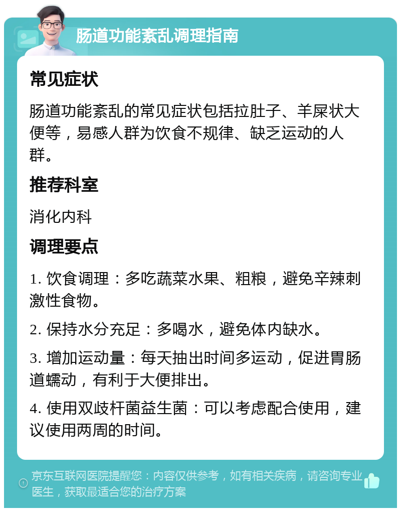 肠道功能紊乱调理指南 常见症状 肠道功能紊乱的常见症状包括拉肚子、羊屎状大便等，易感人群为饮食不规律、缺乏运动的人群。 推荐科室 消化内科 调理要点 1. 饮食调理：多吃蔬菜水果、粗粮，避免辛辣刺激性食物。 2. 保持水分充足：多喝水，避免体内缺水。 3. 增加运动量：每天抽出时间多运动，促进胃肠道蠕动，有利于大便排出。 4. 使用双歧杆菌益生菌：可以考虑配合使用，建议使用两周的时间。