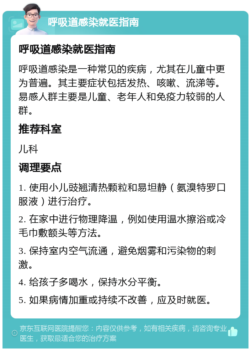 呼吸道感染就医指南 呼吸道感染就医指南 呼吸道感染是一种常见的疾病，尤其在儿童中更为普遍。其主要症状包括发热、咳嗽、流涕等。易感人群主要是儿童、老年人和免疫力较弱的人群。 推荐科室 儿科 调理要点 1. 使用小儿豉翘清热颗粒和易坦静（氨溴特罗口服液）进行治疗。 2. 在家中进行物理降温，例如使用温水擦浴或冷毛巾敷额头等方法。 3. 保持室内空气流通，避免烟雾和污染物的刺激。 4. 给孩子多喝水，保持水分平衡。 5. 如果病情加重或持续不改善，应及时就医。