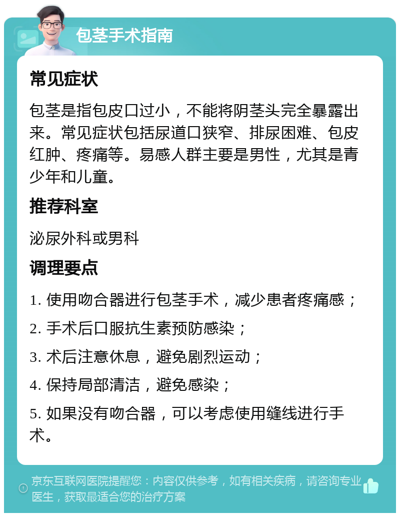 包茎手术指南 常见症状 包茎是指包皮口过小，不能将阴茎头完全暴露出来。常见症状包括尿道口狭窄、排尿困难、包皮红肿、疼痛等。易感人群主要是男性，尤其是青少年和儿童。 推荐科室 泌尿外科或男科 调理要点 1. 使用吻合器进行包茎手术，减少患者疼痛感； 2. 手术后口服抗生素预防感染； 3. 术后注意休息，避免剧烈运动； 4. 保持局部清洁，避免感染； 5. 如果没有吻合器，可以考虑使用缝线进行手术。