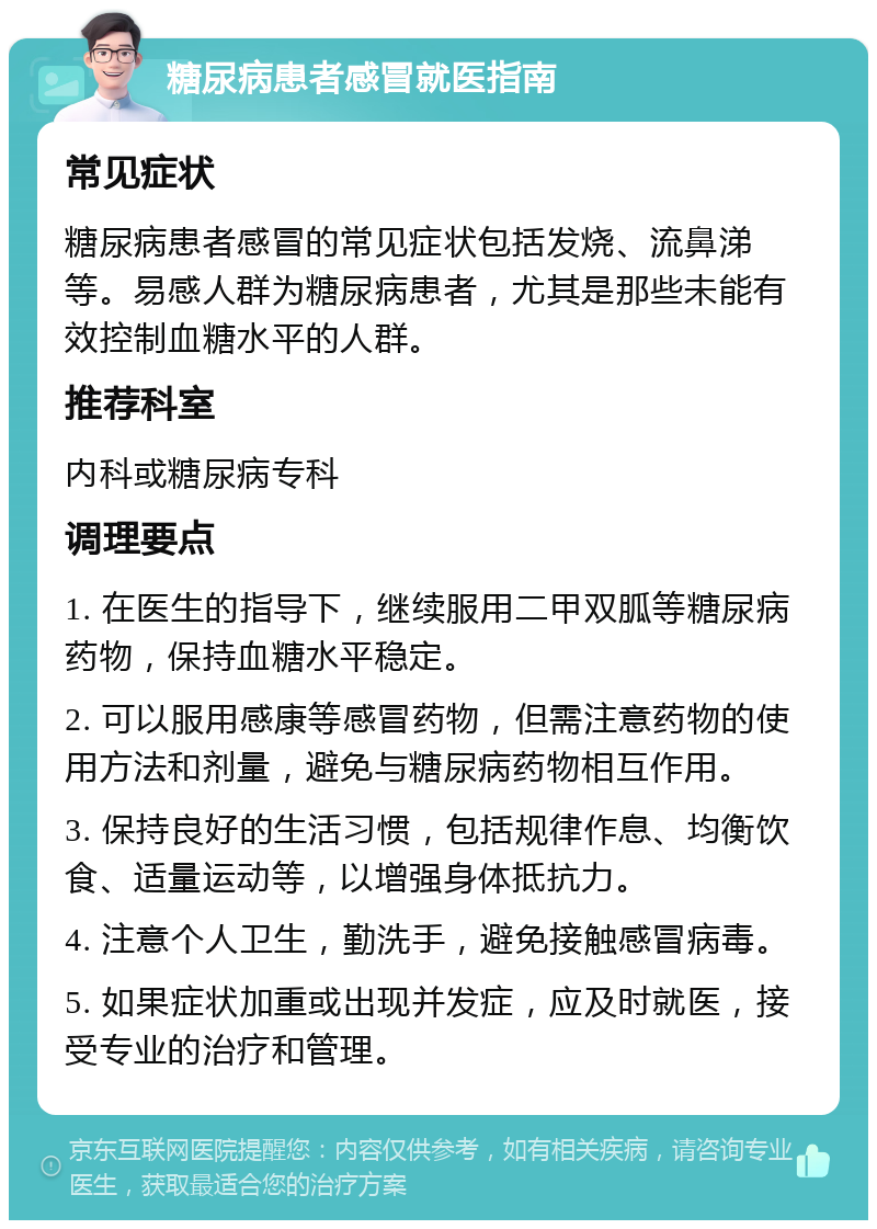 糖尿病患者感冒就医指南 常见症状 糖尿病患者感冒的常见症状包括发烧、流鼻涕等。易感人群为糖尿病患者，尤其是那些未能有效控制血糖水平的人群。 推荐科室 内科或糖尿病专科 调理要点 1. 在医生的指导下，继续服用二甲双胍等糖尿病药物，保持血糖水平稳定。 2. 可以服用感康等感冒药物，但需注意药物的使用方法和剂量，避免与糖尿病药物相互作用。 3. 保持良好的生活习惯，包括规律作息、均衡饮食、适量运动等，以增强身体抵抗力。 4. 注意个人卫生，勤洗手，避免接触感冒病毒。 5. 如果症状加重或出现并发症，应及时就医，接受专业的治疗和管理。