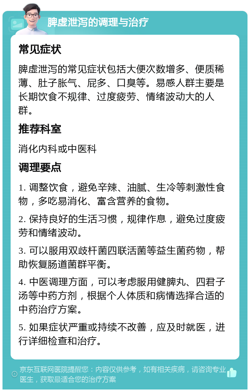 脾虚泄泻的调理与治疗 常见症状 脾虚泄泻的常见症状包括大便次数增多、便质稀薄、肚子胀气、屁多、口臭等。易感人群主要是长期饮食不规律、过度疲劳、情绪波动大的人群。 推荐科室 消化内科或中医科 调理要点 1. 调整饮食，避免辛辣、油腻、生冷等刺激性食物，多吃易消化、富含营养的食物。 2. 保持良好的生活习惯，规律作息，避免过度疲劳和情绪波动。 3. 可以服用双歧杆菌四联活菌等益生菌药物，帮助恢复肠道菌群平衡。 4. 中医调理方面，可以考虑服用健脾丸、四君子汤等中药方剂，根据个人体质和病情选择合适的中药治疗方案。 5. 如果症状严重或持续不改善，应及时就医，进行详细检查和治疗。