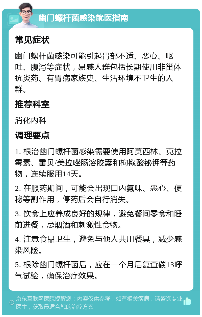 幽门螺杆菌感染就医指南 常见症状 幽门螺杆菌感染可能引起胃部不适、恶心、呕吐、腹泻等症状，易感人群包括长期使用非甾体抗炎药、有胃病家族史、生活环境不卫生的人群。 推荐科室 消化内科 调理要点 1. 根治幽门螺杆菌感染需要使用阿莫西林、克拉霉素、雷贝/美拉唑肠溶胶囊和枸橼酸铋钾等药物，连续服用14天。 2. 在服药期间，可能会出现口内氨味、恶心、便秘等副作用，停药后会自行消失。 3. 饮食上应养成良好的规律，避免餐间零食和睡前进餐，忌烟酒和刺激性食物。 4. 注意食品卫生，避免与他人共用餐具，减少感染风险。 5. 根除幽门螺杆菌后，应在一个月后复查碳13呼气试验，确保治疗效果。