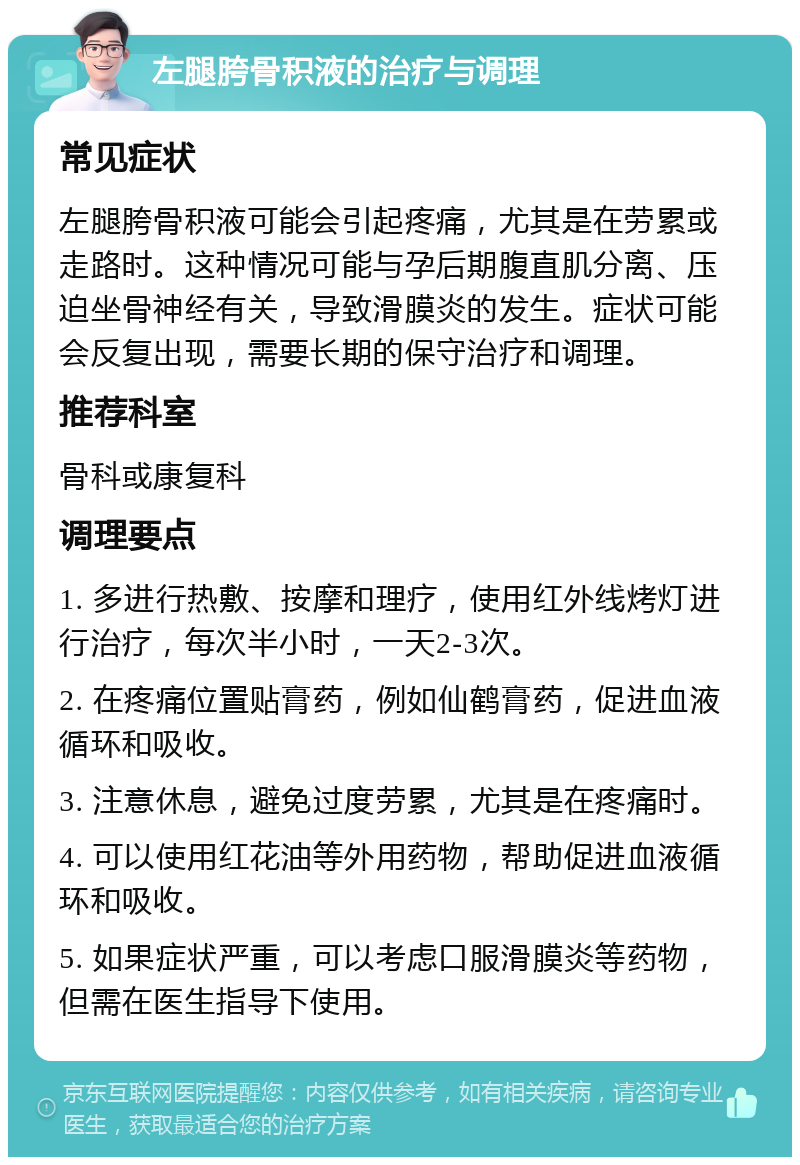 左腿胯骨积液的治疗与调理 常见症状 左腿胯骨积液可能会引起疼痛，尤其是在劳累或走路时。这种情况可能与孕后期腹直肌分离、压迫坐骨神经有关，导致滑膜炎的发生。症状可能会反复出现，需要长期的保守治疗和调理。 推荐科室 骨科或康复科 调理要点 1. 多进行热敷、按摩和理疗，使用红外线烤灯进行治疗，每次半小时，一天2-3次。 2. 在疼痛位置贴膏药，例如仙鹤膏药，促进血液循环和吸收。 3. 注意休息，避免过度劳累，尤其是在疼痛时。 4. 可以使用红花油等外用药物，帮助促进血液循环和吸收。 5. 如果症状严重，可以考虑口服滑膜炎等药物，但需在医生指导下使用。