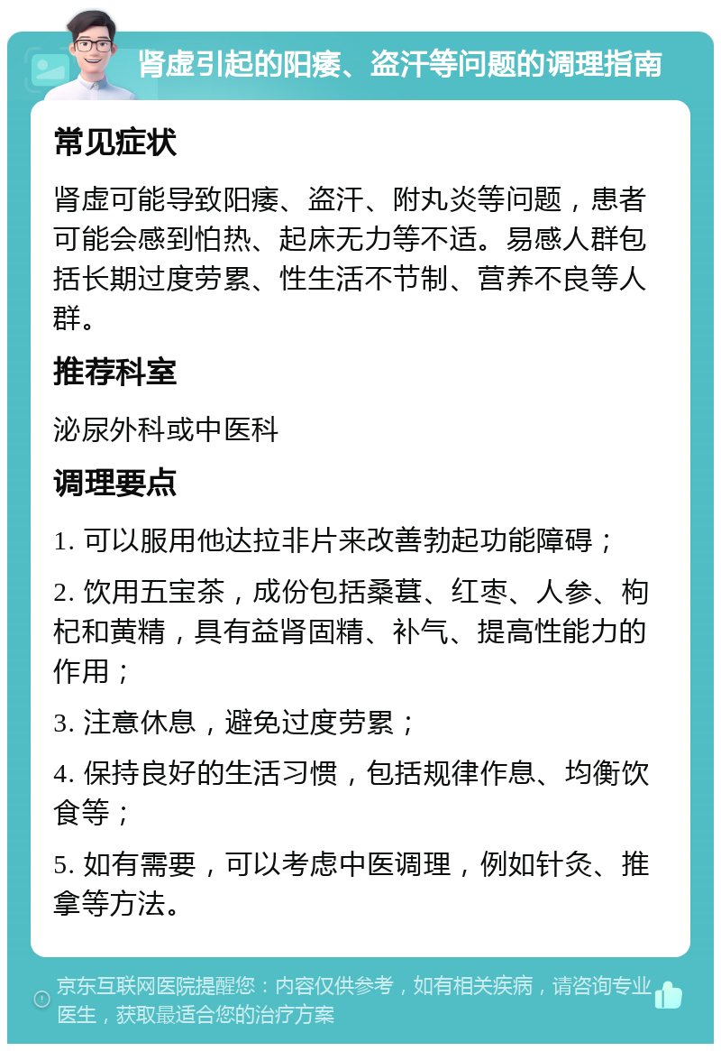 肾虚引起的阳痿、盗汗等问题的调理指南 常见症状 肾虚可能导致阳痿、盗汗、附丸炎等问题，患者可能会感到怕热、起床无力等不适。易感人群包括长期过度劳累、性生活不节制、营养不良等人群。 推荐科室 泌尿外科或中医科 调理要点 1. 可以服用他达拉非片来改善勃起功能障碍； 2. 饮用五宝茶，成份包括桑葚、红枣、人参、枸杞和黄精，具有益肾固精、补气、提高性能力的作用； 3. 注意休息，避免过度劳累； 4. 保持良好的生活习惯，包括规律作息、均衡饮食等； 5. 如有需要，可以考虑中医调理，例如针灸、推拿等方法。