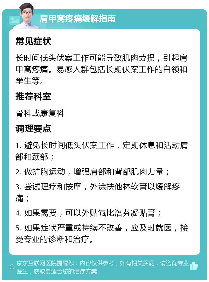 肩甲窝疼痛缓解指南 常见症状 长时间低头伏案工作可能导致肌肉劳损，引起肩甲窝疼痛。易感人群包括长期伏案工作的白领和学生等。 推荐科室 骨科或康复科 调理要点 1. 避免长时间低头伏案工作，定期休息和活动肩部和颈部； 2. 做扩胸运动，增强肩部和背部肌肉力量； 3. 尝试理疗和按摩，外涂扶他林软膏以缓解疼痛； 4. 如果需要，可以外贴氟比洛芬凝贴膏； 5. 如果症状严重或持续不改善，应及时就医，接受专业的诊断和治疗。