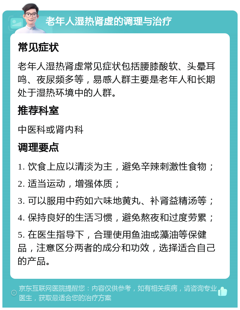 老年人湿热肾虚的调理与治疗 常见症状 老年人湿热肾虚常见症状包括腰膝酸软、头晕耳鸣、夜尿频多等，易感人群主要是老年人和长期处于湿热环境中的人群。 推荐科室 中医科或肾内科 调理要点 1. 饮食上应以清淡为主，避免辛辣刺激性食物； 2. 适当运动，增强体质； 3. 可以服用中药如六味地黄丸、补肾益精汤等； 4. 保持良好的生活习惯，避免熬夜和过度劳累； 5. 在医生指导下，合理使用鱼油或藻油等保健品，注意区分两者的成分和功效，选择适合自己的产品。