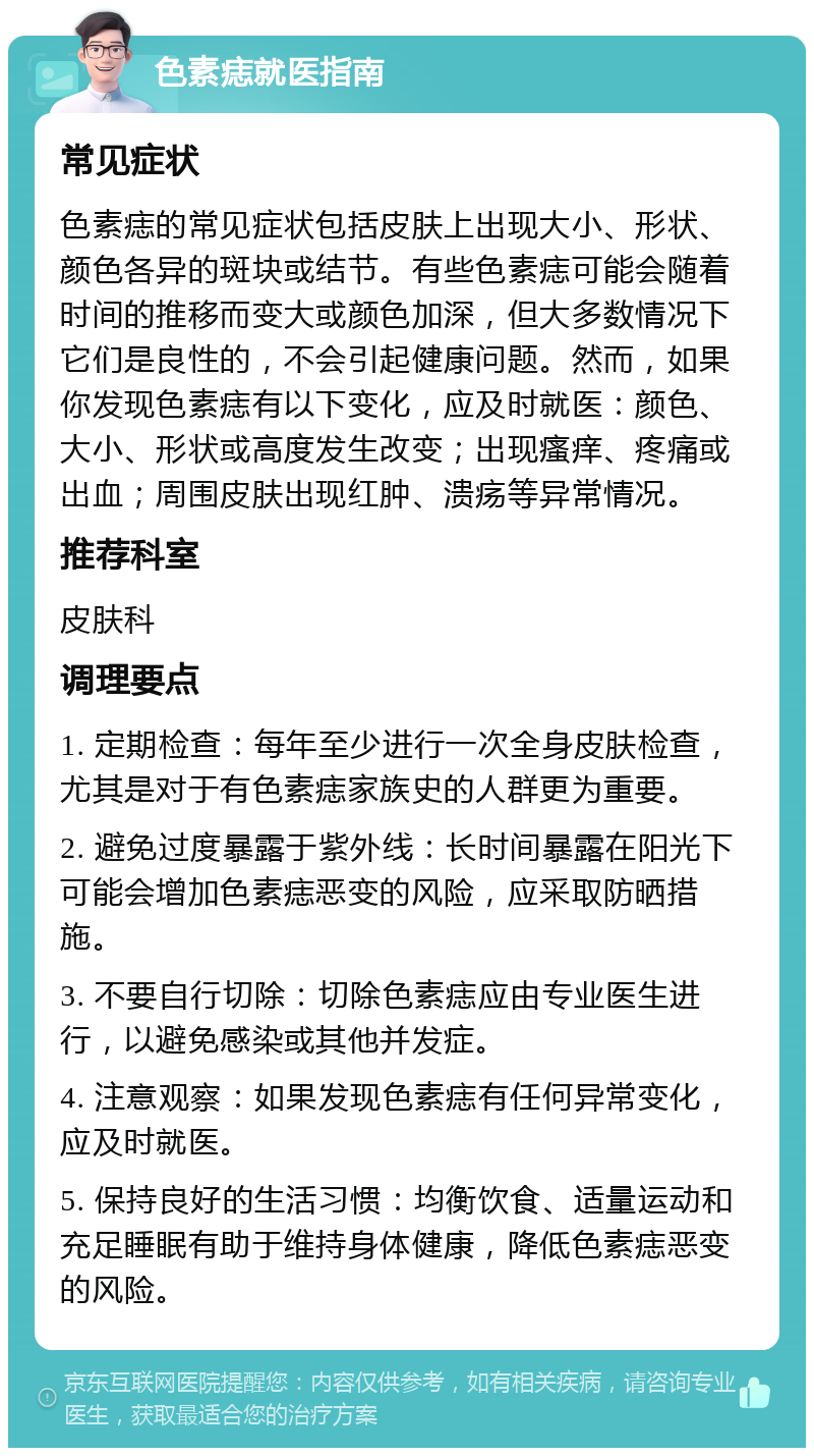 色素痣就医指南 常见症状 色素痣的常见症状包括皮肤上出现大小、形状、颜色各异的斑块或结节。有些色素痣可能会随着时间的推移而变大或颜色加深，但大多数情况下它们是良性的，不会引起健康问题。然而，如果你发现色素痣有以下变化，应及时就医：颜色、大小、形状或高度发生改变；出现瘙痒、疼痛或出血；周围皮肤出现红肿、溃疡等异常情况。 推荐科室 皮肤科 调理要点 1. 定期检查：每年至少进行一次全身皮肤检查，尤其是对于有色素痣家族史的人群更为重要。 2. 避免过度暴露于紫外线：长时间暴露在阳光下可能会增加色素痣恶变的风险，应采取防晒措施。 3. 不要自行切除：切除色素痣应由专业医生进行，以避免感染或其他并发症。 4. 注意观察：如果发现色素痣有任何异常变化，应及时就医。 5. 保持良好的生活习惯：均衡饮食、适量运动和充足睡眠有助于维持身体健康，降低色素痣恶变的风险。