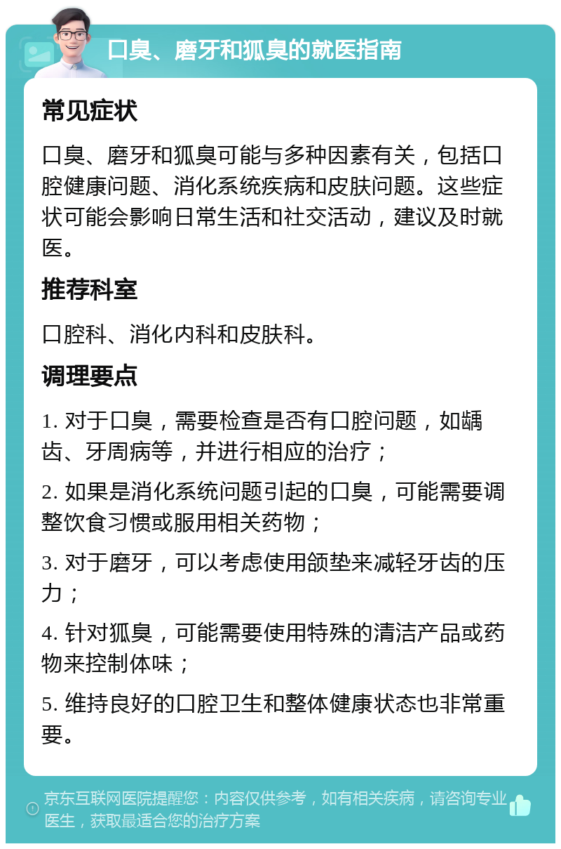 口臭、磨牙和狐臭的就医指南 常见症状 口臭、磨牙和狐臭可能与多种因素有关，包括口腔健康问题、消化系统疾病和皮肤问题。这些症状可能会影响日常生活和社交活动，建议及时就医。 推荐科室 口腔科、消化内科和皮肤科。 调理要点 1. 对于口臭，需要检查是否有口腔问题，如龋齿、牙周病等，并进行相应的治疗； 2. 如果是消化系统问题引起的口臭，可能需要调整饮食习惯或服用相关药物； 3. 对于磨牙，可以考虑使用颌垫来减轻牙齿的压力； 4. 针对狐臭，可能需要使用特殊的清洁产品或药物来控制体味； 5. 维持良好的口腔卫生和整体健康状态也非常重要。