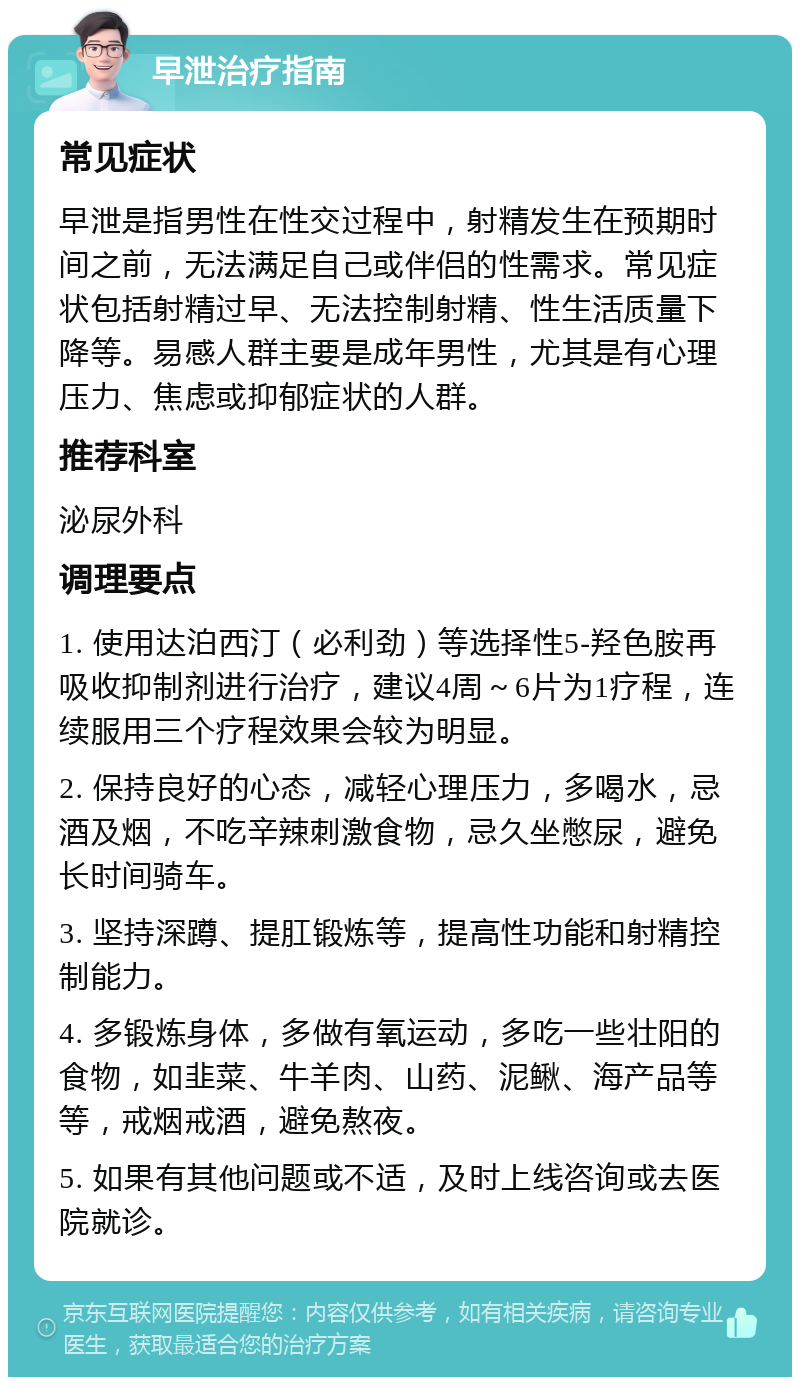 早泄治疗指南 常见症状 早泄是指男性在性交过程中，射精发生在预期时间之前，无法满足自己或伴侣的性需求。常见症状包括射精过早、无法控制射精、性生活质量下降等。易感人群主要是成年男性，尤其是有心理压力、焦虑或抑郁症状的人群。 推荐科室 泌尿外科 调理要点 1. 使用达泊西汀（必利劲）等选择性5-羟色胺再吸收抑制剂进行治疗，建议4周～6片为1疗程，连续服用三个疗程效果会较为明显。 2. 保持良好的心态，减轻心理压力，多喝水，忌酒及烟，不吃辛辣刺激食物，忌久坐憋尿，避免长时间骑车。 3. 坚持深蹲、提肛锻炼等，提高性功能和射精控制能力。 4. 多锻炼身体，多做有氧运动，多吃一些壮阳的食物，如韭菜、牛羊肉、山药、泥鳅、海产品等等，戒烟戒酒，避免熬夜。 5. 如果有其他问题或不适，及时上线咨询或去医院就诊。