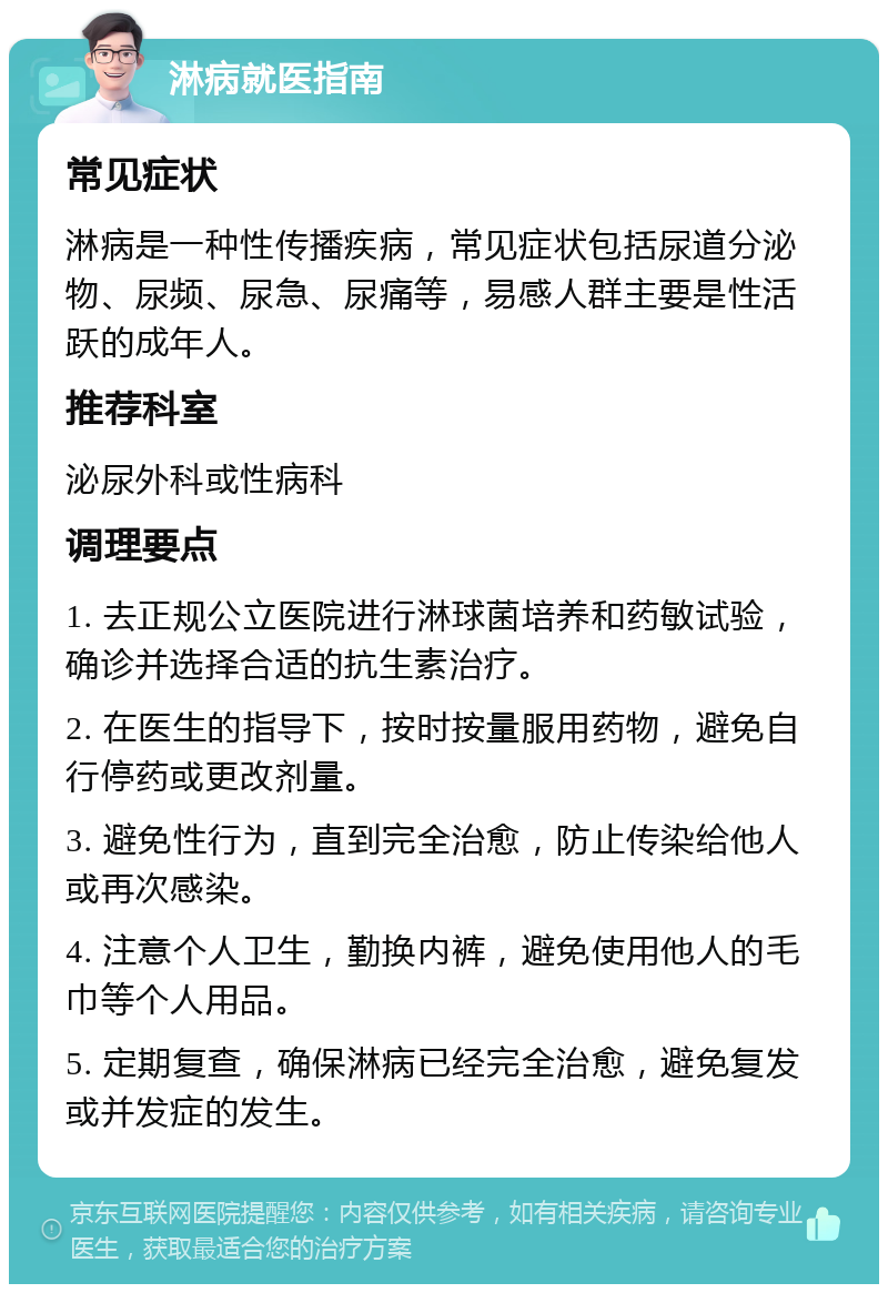 淋病就医指南 常见症状 淋病是一种性传播疾病，常见症状包括尿道分泌物、尿频、尿急、尿痛等，易感人群主要是性活跃的成年人。 推荐科室 泌尿外科或性病科 调理要点 1. 去正规公立医院进行淋球菌培养和药敏试验，确诊并选择合适的抗生素治疗。 2. 在医生的指导下，按时按量服用药物，避免自行停药或更改剂量。 3. 避免性行为，直到完全治愈，防止传染给他人或再次感染。 4. 注意个人卫生，勤换内裤，避免使用他人的毛巾等个人用品。 5. 定期复查，确保淋病已经完全治愈，避免复发或并发症的发生。