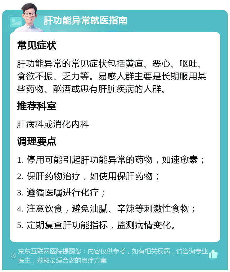 肝功能异常就医指南 常见症状 肝功能异常的常见症状包括黄疸、恶心、呕吐、食欲不振、乏力等。易感人群主要是长期服用某些药物、酗酒或患有肝脏疾病的人群。 推荐科室 肝病科或消化内科 调理要点 1. 停用可能引起肝功能异常的药物，如速愈素； 2. 保肝药物治疗，如使用保肝药物； 3. 遵循医嘱进行化疗； 4. 注意饮食，避免油腻、辛辣等刺激性食物； 5. 定期复查肝功能指标，监测病情变化。