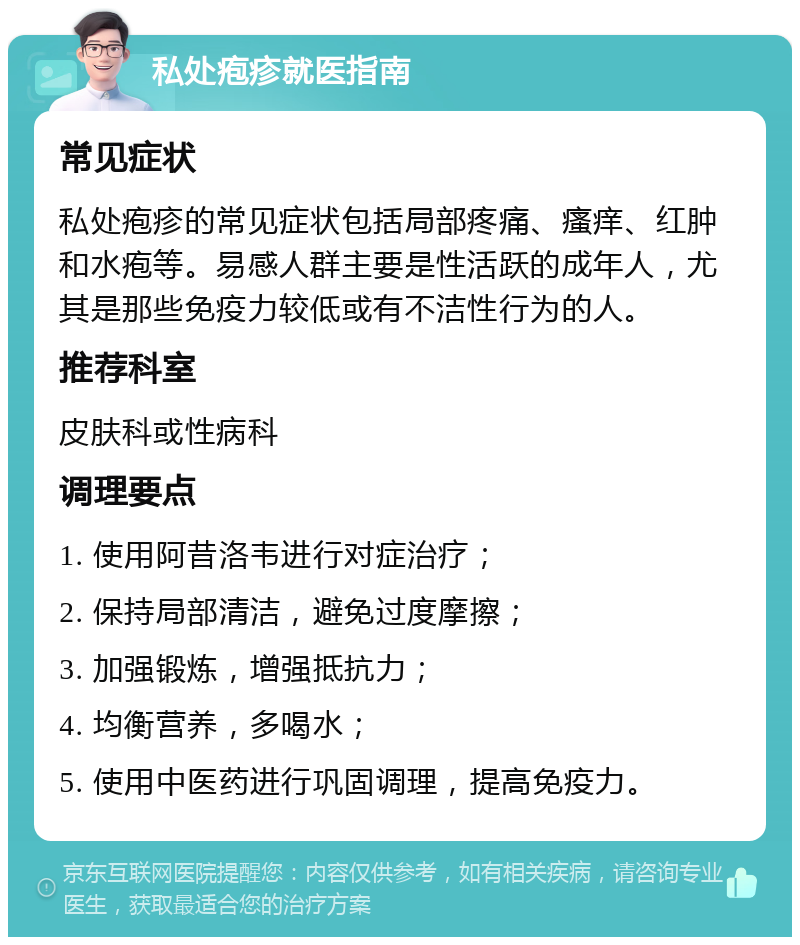 私处疱疹就医指南 常见症状 私处疱疹的常见症状包括局部疼痛、瘙痒、红肿和水疱等。易感人群主要是性活跃的成年人，尤其是那些免疫力较低或有不洁性行为的人。 推荐科室 皮肤科或性病科 调理要点 1. 使用阿昔洛韦进行对症治疗； 2. 保持局部清洁，避免过度摩擦； 3. 加强锻炼，增强抵抗力； 4. 均衡营养，多喝水； 5. 使用中医药进行巩固调理，提高免疫力。