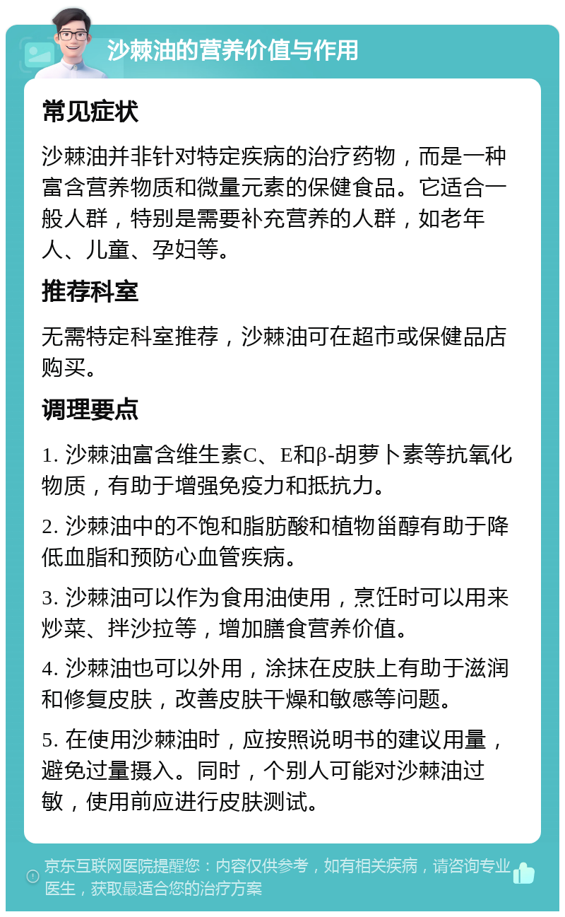 沙棘油的营养价值与作用 常见症状 沙棘油并非针对特定疾病的治疗药物，而是一种富含营养物质和微量元素的保健食品。它适合一般人群，特别是需要补充营养的人群，如老年人、儿童、孕妇等。 推荐科室 无需特定科室推荐，沙棘油可在超市或保健品店购买。 调理要点 1. 沙棘油富含维生素C、E和β-胡萝卜素等抗氧化物质，有助于增强免疫力和抵抗力。 2. 沙棘油中的不饱和脂肪酸和植物甾醇有助于降低血脂和预防心血管疾病。 3. 沙棘油可以作为食用油使用，烹饪时可以用来炒菜、拌沙拉等，增加膳食营养价值。 4. 沙棘油也可以外用，涂抹在皮肤上有助于滋润和修复皮肤，改善皮肤干燥和敏感等问题。 5. 在使用沙棘油时，应按照说明书的建议用量，避免过量摄入。同时，个别人可能对沙棘油过敏，使用前应进行皮肤测试。