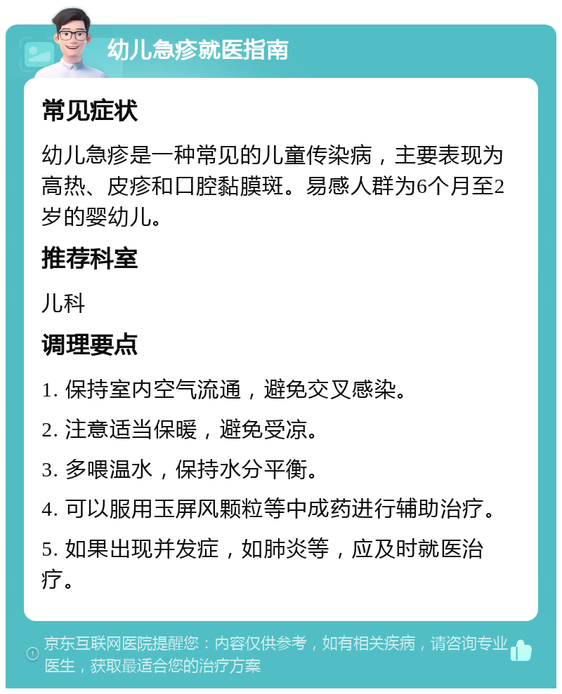 幼儿急疹就医指南 常见症状 幼儿急疹是一种常见的儿童传染病，主要表现为高热、皮疹和口腔黏膜斑。易感人群为6个月至2岁的婴幼儿。 推荐科室 儿科 调理要点 1. 保持室内空气流通，避免交叉感染。 2. 注意适当保暖，避免受凉。 3. 多喂温水，保持水分平衡。 4. 可以服用玉屏风颗粒等中成药进行辅助治疗。 5. 如果出现并发症，如肺炎等，应及时就医治疗。